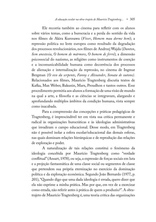 A educação escolar na obra-trajeto de Maurício Tragtenberg... • 305
Ele recorria também ao cinema para refletir com os alunos
sobre vários temas, como a burocracia e a perda do sentido da vida
nos filmes de Akira Kurosawa (Viver, Homem mau dorme bem); a
repressão política no leste europeu como resultado da degradação
dos processos revolucionários, nos filmes de Andrzej Wajda (Danton,
Sem anestesia, O homem de mármore, O homem de ferro); a dimensão
psicossocial do nazismo, as religiões como instrumentos de coerção
e a incomunicabilidade humana como decorrência dos processos
de alienação e internalização da repressão, no cinema de Ingmar
Bergman (O ovo da serpente, Fanny e Alexander, Sonata de outono).
Relacionados aos filmes, Mauricio Tragtenberg discutia textos de
Kafka, Max Weber, Bakunin, Marx, Proudhon e tantos outros. Esse
procedimento permitia aos alunos a formação de uma visão de mundo
na qual a arte, a filosofia e as ciências se integravam, alargando e
aprofundando múltiplos âmbitos da condição humana, vista sempre
como inacabada.
Para a compreensão das concepções e práticas pedagógicas de
Tragtenberg, é imprescindível ter em vista sua crítica permanente e
radical às organizações burocráticas e às ideologias administrativas
que invadiram o campo educacional. Desse modo, em Tragtenberg
não é possível isolar a esfera escolar/educacional das demais esferas,
nas quais dominam relações hierárquicas e de reprodução das relações
de exploração e poder.
A naturalização de tais relações constitui o fenômeno da
ideologia concebida por Maurício Tragtenberg como “verdade
conflitual”(Ansart, 1978), ou seja, a expressão de forças sociais em luta
e a projeção fantasmática de uma classe social ou segmentos de classe
que pretendem sua própria eternização no exercício da dominação
política e da exploração econômica. Segundo João Bernardo (1977, p.
201), “Quando digo que uma dada ideologia é errada, quero dizer que
ela não exprime a minha prática. Mas por que, em vez de a exorcizar
como errada, não referir antes à prática de quem a produziu?”. A obra-
trajeto de Maurício Tragtenberg é, uma teoria crítica das organizações
 