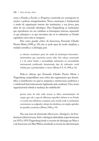 306 • Doris Accioly e Silva
como o Estado, a Escola e a Empresa, construída em contraponto às
noções e práticas autogestionárias. Nessa construção, é fundamental
o modo de organização interno das instituições, a sua forma, para
além de seu conteúdo ideológico. Para Tragtenberg, as instituições
que reproduzem em seu cotidiano as hierarquias internas, separando
os que planejam e os que executam, não só se submetem ao Estado
capitalista como nele se integram.
Para outro grande crítico da burocracia, Fernando Cláudio
Prestes Motta (1990, p. 19), não se pode opor, de modo simplista, a
verdade científica e a ideologia, pois
as ciências constituem parte do modo de dominação burocrático-
meritocrático que caracteriza nossas vidas. Seu esforço continuado
é o de tentar fundir a racionalidade substantiva na racionalidade
instrumental, justificando determinado tipo de ordenação social
voltada para a produtividade e o lucro. (Motta, F. C. P., 1990, p. 19).
Pode-se afirmar que Fernando Cláudio Prestes Motta e
Tragtenberg compartilham uma crítica das organizações que desmis-
tifica o cientificismo no qual se amparam a meritocracia acadêmica e
o intelectual burocraticamente legitimado pela academia. Uma teoria
organizacional voltada à mudança do estabelecido
precisa antes de mais nada recusar as falsas automatizações do
campo, que sob a capa da ‘diferença específica’ referem-se ao Estado
e à escola sem referência à empresa, num mundo onde as instituições
converteram-se,malgrado o desejo dos idealistas,em simples apêndice
do aparelho econômico (Motta, 1990, p. 19).
Nas suas teses de doutorado (Burocracia e Ideologia) e de livre-
docência (Administração, Poder e Ideologia),defendidas respectivamente
em 1972 e 1979,Tragtenberg funde o conceito de ideologia em Marx e
o de burocracia em Max Weber, estudando as teorias da administração
 
