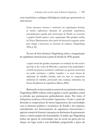 A educação escolar na obra-trajeto de Maurício Tragtenberg... • 307
como transitórias e ambíguas (ideológicas), ainda que operacionais no
nível técnico:
Como nascemos, vivemos e morremos em organizações formais,
as teorias explicativas destassão de primordial importância,
principalmente, quando pela intervenção do Estado na economia
o próprio Estado aparece como organização. Daí qualquer análise
da Teoria Administrativa deve partir da burocracia enquanto poder
para atingir a burocracia na estrutura da empresa. (Tragtenberg,
1992, p. 16).
Na tese de livre-docência, Tragtenberg critica a reorganização
do capitalismo internacional a partir da década de 1970, quando
o papel central das grandes corporações na condução da vida social a
que hoje se dá o nome de Mercado; a separação entre propriedade e
controle do processo econômico conferindo aos gestores tecnocratas
um poder econômico e político inaudito; e as novas formas de
exploração do trabalho, calcadas, cada vez mais no componente
intelectual do trabalho, provocando uma mudança substantiva nas
formas disciplinares do capitalismo. (Bruno, 2004).
Reiterandooseixostemáticoscentraisdeseusprimeirosestudos,
Tragtenberg (2004) realizou críticas agudas à escola capitalista, estatal
ou privada, que permanecem profundamente atuais. Nos textos A
delinqüência acadêmica, Universidade e hegemonia, e O saber e o poder ele
desvenda os compromissos de setores hegemônicos das universidades
com os interesses políticos e econômicos do Estado e das empresas,
materializados nos financiamentos de organismos internacionais e
agências estatais de fomento à pesquisa em detrimento do pensamento
crítico e criativo próprio das humanidades. A análise que Tragtenberg
realiza não apenas da universidade, mas da escola em geral, põe em
cheque seu lugar social e suas finalidades, perguntando a quem ela
 