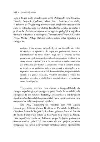 308 • Doris Accioly e Silva
serve e de que modo se realiza esse servir. Dialogando com Bourdieu,
Establet, Benjamin, Goffman, Lobrot, Ferrer, Foucault, Castoriadis,
as reflexões de Tragtenberg movem-se com amplitude e radicalidade
entre os polos da escola reprodutora das relações sociais e as noções e
práticas da educação anarquista, da autogestão pedagógica, negadora
da escola burocrática e heterogerida.Também para Fernando Cláudio
Prestes Motta (1981, p. 132), em seu belo estudo sobre Proudhon e a
autogestão,
nenhum órgão, mesmo nacional, deverá ser investido do poder
de controlar as opiniões e de impor um pensamento comum: a
espontaneidade da razão coletiva exige que as opiniões diversas
possam ser exprimidas, confrontadas, desvendando os conflitos e os
antagonismos objetivos. Não é de uma síntese acabada e destrutiva
das antinomias que brotará o dinamismo social: é somente através
de tensões e de equilíbrios móveis que poderá se desenvolver e se
exprimir a espontaneidade social. Insistindo sobre a espontaneidade
operária e a gestão autônoma, Proudhon anunciava a criação dos
conselhos operários, o sindicalismo revolucionário e as tentativas
atuais de autogestão.
Tragtenberg percebeu com clareza a inseparabilidade da
autogestão pedagógica, da autogestão generalizada da sociedade e da
autogestão de nós mesmos. Portanto, a autonomia e a solidariedade
são dimensões da unidade biopsicossocial.Esse é um fio condutor para
compreender a obra-trajeto aqui estudada.
Em 1963, Tragtenberg foi convidado pelo Prof. Wilson
Cantoni para lecionar Cultura Brasileira na Faculdade de Filosofia,
Ciências e Letras de São José do Rio Preto, primeiro Instituto Isolado
de Ensino Superior do Estado de São Paulo, hoje campus da Unesp.
Esta experiência reuniu um brilhante grupo de jovens professores
recém-formados pela USP em torno de um projeto político-
pedagógico que incluiu a participação paritária de alunos e professores
 