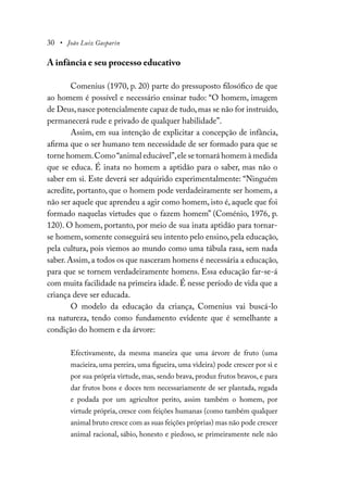 30 • João Luiz Gasparin
A infância e seu processo educativo
Comenius (1970, p. 20) parte do pressuposto filosófico de que
ao homem é possível e necessário ensinar tudo: “O homem, imagem
de Deus,nasce potencialmente capaz de tudo,mas se não for instruído,
permanecerá rude e privado de qualquer habilidade”.
Assim, em sua intenção de explicitar a concepção de infância,
afirma que o ser humano tem necessidade de ser formado para que se
torne homem.Como“animal educável”,ele se tornará homem à medida
que se educa. É inata no homem a aptidão para o saber, mas não o
saber em si. Este deverá ser adquirido experimentalmente: “Ninguém
acredite, portanto, que o homem pode verdadeiramente ser homem, a
não ser aquele que aprendeu a agir como homem, isto é, aquele que foi
formado naquelas virtudes que o fazem homem” (Coménio, 1976, p.
120). O homem, portanto, por meio de sua inata aptidão para tornar-
se homem, somente conseguirá seu intento pelo ensino, pela educação,
pela cultura, pois viemos ao mundo como uma tábula rasa, sem nada
saber. Assim, a todos os que nasceram homens é necessária a educação,
para que se tornem verdadeiramente homens. Essa educação far-se-á
com muita facilidade na primeira idade. É nesse período de vida que a
criança deve ser educada.
O modelo da educação da criança, Comenius vai buscá-lo
na natureza, tendo como fundamento evidente que é semelhante a
condição do homem e da árvore:
Efectivamente, da mesma maneira que uma árvore de fruto (uma
macieira, uma pereira, uma figueira, uma videira) pode crescer por si e
por sua própria virtude, mas, sendo brava, produz frutos bravos, e para
dar frutos bons e doces tem necessariamente de ser plantada, regada
e podada por um agricultor perito, assim também o homem, por
virtude própria, cresce com feições humanas (como também qualquer
animal bruto cresce com as suas feições próprias) mas não pode crescer
animal racional, sábio, honesto e piedoso, se primeiramente nele não
 