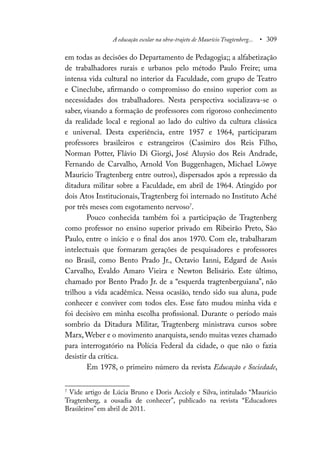 A educação escolar na obra-trajeto de Maurício Tragtenberg... • 309
em todas as decisões do Departamento de Pedagogia;; a alfabetização
de trabalhadores rurais e urbanos pelo método Paulo Freire; uma
intensa vida cultural no interior da Faculdade, com grupo de Teatro
e Cineclube, afirmando o compromisso do ensino superior com as
necessidades dos trabalhadores. Nesta perspectiva socializava-se o
saber, visando a formação de professores com rigoroso conhecimento
da realidade local e regional ao lado do cultivo da cultura clássica
e universal. Desta experiência, entre 1957 e 1964, participaram
professores brasileiros e estrangeiros (Casimiro dos Reis Filho,
Norman Potter, Flávio Di Giorgi, José Aluysio dos Reis Andrade,
Fernando de Carvalho, Arnold Von Buggenhagen, Michael Löwye
Mauricio Tragtenberg entre outros), dispersados após a repressão da
ditadura militar sobre a Faculdade, em abril de 1964. Atingido por
dois Atos Institucionais, Tragtenberg foi internado no Instituto Aché
por três meses com esgotamento nervoso7
.
Pouco conhecida também foi a participação de Tragtenberg
como professor no ensino superior privado em Ribeirão Preto, São
Paulo, entre o início e o final dos anos 1970. Com ele, trabalharam
intelectuais que formaram gerações de pesquisadores e professores
no Brasil, como Bento Prado Jr., Octavio Ianni, Edgard de Assis
Carvalho, Evaldo Amaro Vieira e Newton Belisário. Este último,
chamado por Bento Prado Jr. de a “esquerda tragtenberguiana”, não
trilhou a vida acadêmica. Nessa ocasião, tendo sido sua aluna, pude
conhecer e conviver com todos eles. Esse fato mudou minha vida e
foi decisivo em minha escolha profissional. Durante o período mais
sombrio da Ditadura Militar, Tragtenberg ministrava cursos sobre
Marx, Weber e o movimento anarquista, sendo muitas vezes chamado
para interrogatório na Polícia Federal da cidade, o que não o fazia
desistir da crítica.
Em 1978, o primeiro número da revista Educação e Sociedade,
7
Vide artigo de Lúcia Bruno e Doris Accioly e Silva, intitulado “Maurício
Tragtenberg, a ousadia de conhecer”, publicado na revista “Educadores
Brasileiros” em abril de 2011.
 