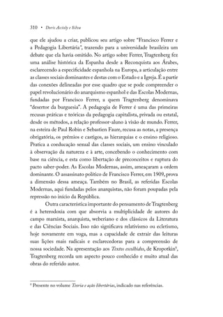 310 • Doris Accioly e Silva
que ele ajudou a criar, publicou seu artigo sobre “Francisco Ferrer e
a Pedagogia Libertária”, trazendo para a universidade brasileira um
debate que ela havia omitido. No artigo sobre Ferrer, Tragtenberg fez
uma análise histórica da Espanha desde a Reconquista aos Árabes,
esclarecendo a especificidade espanhola na Europa, a articulação entre
as classes sociais dominantes e destas com o Estado e a Igreja.É a partir
das conexões delineadas por esse quadro que se pode compreender o
papel revolucionário do anarquismo espanhol e das Escolas Modernas,
fundadas por Francisco Ferrer, a quem Tragtenberg denominava
“desertor da burguesia”. A pedagogia de Ferrer é uma das primeiras
recusas práticas e teóricas da pedagogia capitalista, privada ou estatal,
desde os métodos, a relação professor-aluno à visão de mundo. Ferrer,
na esteira de Paul Robin e Sebastien Faure, recusa as notas, a presença
obrigatória, os prêmios e castigos, as hierarquias e o ensino religioso.
Pratica a coeducação sexual das classes sociais, um ensino vinculado
à observação da natureza e à arte, concebendo o conhecimento com
base na ciência, e esta como libertação de preconceitos e ruptura do
pacto saber-poder. As Escolas Modernas, assim, ameaçaram a ordem
dominante. O assassinato político de Francisco Ferrer, em 1909, prova
a dimensão dessa ameaça. Também no Brasil, as referidas Escolas
Modernas, aqui fundadas pelos anarquistas, não foram poupadas pela
repressão no início da República.
Outra característica importante do pensamento de Tragtenberg
é a heterodoxia com que absorvia a multiplicidade de autores do
campo marxista, anarquista, weberiano e dos clássicos da Literatura
e das Ciências Sociais. Isso não significava relativismo ou ecletismo,
hoje novamente em voga, mas a capacidade de extrair das leituras
suas lições mais radicais e esclarecedoras para a compreensão de
nossa sociedade. Na apresentação aos Textos escolhidos, de Kropotkin8
,
Tragtenberg recorda um aspecto pouco conhecido e muito atual das
obras do referido autor.
8
Presente no volume Teoria e ação libertárias, indicado nas referências.
 