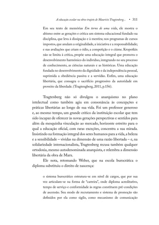 A educação escolar na obra-trajeto de Maurício Tragtenberg... • 311
Em seu texto de memórias Em torno de uma vida, ele mostra o
abismo entre as gerações e critica um sistema educacional fundado na
disciplina, que leva à dissipação e à mentira; nos programas de cursos
impostos,que anulam a originalidade,a iniciativa e a responsabilidade;
e nas avaliações que criam o ódio, a competição e o ciúme. Kropotkin
não se limita à crítica, propõe uma educação integral que promova o
desenvolvimento harmônico do indivíduo, integrando no seu processo
de conhecimento, as ciências naturais e as históricas. Uma educação
fundada no desenvolvimento da dignidade e da independência pessoal,
suprimida a obediência passiva e a servidão. Enfim, uma educação
libertária, que consagra o sacrifício progressivo da autoridade em
proveito da liberdade. (Tragtengberg, 2011, p.156).
Tragtenberg não só divulgou o anarquismo no plano
intelectual como também agiu em consonância às concepções e
práticas libertárias ao longo de sua vida. Foi um professor generoso
e, ao mesmo tempo, um grande crítico da instituição escolar que tem
sido incapaz de oferecer às novas gerações perspectivas e sentidos para
além da mesquinha vinculação ao mercado, horizonte estreito para o
qual a educação oficial, com raras exceções, concentra a sua mirada.
Insistindo na formação integral dos seres humanos para a vida,a beleza
e a sensibilidade – vividas na dimensão de uma razão libertada – e, na
solidariedade internacionalista, Tragtenberg recusa também qualquer
ortodoxia, mesmo autodenominada anarquista, e relembra a dimensão
libertária da obra de Marx.
Ele nota, retomando Weber, que na escola burocrática o
diploma substituiu o direito de nascença:
o sistema burocrático estrutura-se em nível de cargos, que por sua
vez articulam-se na forma de “carreira”, onde diploma acreditativo,
tempo de serviço e conformidade às regras constituem pré-condições
de ascensão. Seu modo de recrutamento e sistema de promoção são
definidos por ela como sigilo, como mecanismo de comunicação
 