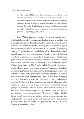 312 • Doris Accioly e Silva
intra-burocrático. Diluído nas diversas áreas de competência. [...] a
estrutura burocrática do ensino no âmbito nacional desenvolve-se em
três níveis: organização do pessoal; programas de trabalho; inspeções
e exames. No que se refere ao pessoal, o burocrata da educação está
separado dos meios de administração como o operário dos meios de
produção, o oficial dos meios de guerra e o cientista dos meios de
pesquisa. (Tragtenberg, 2004, p. 46-47).
Com Weber, pode-se compreender a universidade como
instituição burocrática e,portanto,de dominação,que se legitima pela
produção/transmissão de conhecimentos, exercendo, na verdade, um
controle sobre o saber e substituindo sua produção ao criar um agente
burocrático especializado na transmissão do mesmo. (Tragtenberg,
2004, p. 72, grifos do autor). Ao lado de Weber, Tragtenberg (2004)
considerava muito importantes para a educação as obras de Selznick
e Lobrot. O primeiro pelo conceito de cooptação, que é legitimada
pelo sistema de concursos realizados conforme os critérios formais
burocráticos, mas nos quais “o vencedor já está escolhido a priori”
(Tragtenberg, 2004, p. 73). A universidade burocrática legitima o
poder sobre os alunos pelo sistema de exames. Tragtenberg é enfático
ao afirmar que “nenhuma reforma universitária digna desse nome tem
concreção se não partir da abolição do sistema de exames, o batismo
burocrático do saber” (Tragtenberg, 2004, p. 72). Essa pedagogia
repressiva instaurou a troca de informações entre professores a
respeito de alunos, a disciplinarização da mão de obra, um saber
acrítico e formas de sentir e agir conforme a racionalidade exigida
pelo poder, formando o futuro docente na burocracia acadêmica, ou
executivo na burocracia empresarial, soldado na burocracia militar,
ou clérigo na burocracia eclesiástica (Tragtenberg, 2004, p. 72-73).
Nesse mundo sem amor e sem ódio, os meios se convertem em fins,
confirmando o que dizia Sartre: os burocratas não podiam morrer
porque jamais tinham vivido. Nas palavras de Fernando Cláudio
Prestes Motta (1981, p. 76),
 