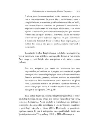 A educação escolar na obra-trajeto de Maurício Tragtenberg... • 313
A educação moderna convencional muito raramente se preocupa
com o desenvolvimento da pessoa. Opta, normalmente e com a
cumplicidade dos pais ansiosos, por filhos bem-sucedidos na “vida”,
pelo desenvolvimento funcional ou profissional, exacerbando a
angústia do adolescente. As instituições educacionais, e de modo
especial a universidade, nasceram como um espaço no qual o mestre
formava seus discípulos através da convivência diária. Esse espaço
tornou-se uma grande burocracia impessoal em que a convivência
é meramente funcional. Busca-se formar boas engrenagens, no
melhor dos casos, e não pessoas adultas, maduras individual e
socialmente.
Entretanto, lembra Tragtenberg, a realidade é contraditória:
gera a burocracia e seu antídoto, a autogestão de toda a vida social.
Aqui surge a contribuição dos anarquistas e de autores como
Lobrot:
Sem uma autogestão pelo menos em nascimento, sem uma
responsabilização dos alunos por si próprios, sem uma destruição, pelo
menos parcial,da burocracia pedagógica,não se pode esperar nenhuma
formação verdadeira, portanto, nenhuma mudança na mentalidade
dos indivíduos. Vê-se imediatamente qual a repercussão no plano
social. A sociedade afunda-se em problemas e conflitos insolúveis. É
preciso começar pela Escola. A sociedade de amanhã será pela Escola
ou negar-se-á a si própria. (1966, p.84)
Toda a obra-trajeto de MaurícioTragtenberg constitui-se como
unidade polifônica, na qual o todo está contido nas partes e vice-versa,
como nos hologramas. Nessa unidade, a centralidade das práticas e
concepções da autogestão constituem o seu movimento centrípeto
e centrífugo (Accioly e Silva, 2005). Dissipando o persistente
equívoco acerca do que é autogestão, sua especificidade frente aos
“participacionismos”,Tragtenberg (2011, p. 247) sublinha que a
 