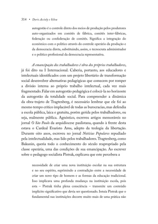 314 • Doris Accioly e Silva
autogestão é o controle direto dos meios de produção pelos produtores
auto-organizados em comitês de fábrica, comitês inter-fábricas,
federação ou confederação de comitês. Significa a integração do
econômico com o político através do controle operário da produção e
da democracia direta, substituindo, assim, o tecnocrata administrador
e o político profissional da democracia representativa.
A emancipação dos trabalhadores é obra dos próprios trabalhadores,
já foi dito na I Internacional. Caberia, portanto, aos educadores e
intelectuais identificados com um projeto libertário de transformação
social desenvolver alternativas pedagógicas que comecem por romper
a divisão interna ao próprio trabalho intelectual, cada vez mais
fragmentado.Falar em autogestão pedagógica é colocá-la no horizonte
da autogestão da totalidade social. Para compreender a dinâmica
da obra-trajeto de Tragtenberg, é necessário lembrar que ele foi ao
mesmo tempo crítico implacável de todas as burocracias, mas defendia
a escola pública, laica e gratuita, porém gerida pelos trabalhadores, ou
seja, realmente pública. Agnóstico, escreveu artigos memoráveis no
jornal O São Paulo da arquidiocese paulistana, quando à frente desta
estava o Cardeal Evaristo Arns, adepto da teologia da libertação.
Durante oito anos, escreveu no jornal Notícias Populares repudiado
pela intelectualidade, mas lido pelos trabalhadores.Tragtenberg, como
Bakunin, queria todo o conhecimento do século reapropriado pela
classe operária, uma das condições de sua emancipação. Ao escrever
sobre o pedagogo socialista Pistrak, explicava que este percebera a
necessidade de criar uma nova instituição escolar na sua estrutura
e no seu espírito, suprimindo a contradição entre a necessidade de
criar um novo tipo de homem e as formas da educação tradicional.
Isso implicava uma profunda mudança na instituição escola, pois
esta – Pistrak tinha plena consciência – transmite um conteúdo
implícito significativo que devia ser questionado. Intuía Pistrak que o
fundamental nas instituições decorre muito mais de uma prática não
 