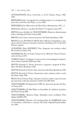 316 • Doris Accioly e Silva
AUTOGESTIONS. Revue trimestrielle, n. 12-13, Toulose, França. 1982-
1983.
BERNARDO, João. A autogestão da sociedade prepara-se na autogestão das
lutas. Revista Piá Piou, São Paulo, n. 3, nov. 2005.
BERNARDO, João. Marx crítico de Marx. Porto: Afrontamento, 1977, v. 1.
BOSI, Ecléa. Memória e sociedade. São Paulo: T. A. Queiroz Ltda, 1979.
BRUNO, Lucia. (Orelha). In: TRAGTENBERG, Mauricio; Administração,
poder e ideologia, São Paulo: Unesp, 2004.
BRUNO, Lucia. O que é autonomia operária. São Paulo: Brasiliense, 1985.
BRUNO, Lucia; ACCIOLY E SILVA, Doris. Maurício Tragtenberg: a ousa-
dia de conhecer.Educação. Educadores brasileiros,São Paulo,p.69-77,abr.2011.
Número especial.
GUILHERM, Alain; BOURDET, Yvon. Autogestão, uma mudança radical.
Rio de Janeiro: Zahar, 1976.
HALBWACHS, M. Les Cadres Sociaux de La Mémoire. Presses Universi-
taires de France, 1957.
LOBROT, Michel. A pedagogia institucional: por uma pedagogia autogestio-
nária. Lisboa: Iniciativas Editoriais, 1966.
MOTTA, Fernando C. Prestes. Burocracia e autogestão: a proposta de Prou-
dhon. São Paulo: Brasiliense, 1981.
MOTTA,Fernando C.Prestes.O que é burocracia.São Paulo: Brasiliense,1981.
MOTTA, Fernando C. Prestes. Organização e poder: empresa, estado e escola.
São Paulo: Atlas, 1990.
REGO,Teresa Cristina (Org.). Educadores brasileiros: ideias e ações de nomes
que marcaram a educação nacional. Curitiba: Ed. CRV, 2018.
TRAGTENBERG, M. Maquiavel no ABC. In: Autonomia operária. São Pau-
lo: Unesp, 2011.
TRAGTENBERG, M. Max Weber na Assembleia. In: A falência da política.
São Paulo: Unesp, 2009.
TRAGTENBERG, Mauricio (Org.). Kropotkin: textos escolhidos. Porto
Alegre: L&PM, 1987.
TRAGTENBERG, Mauricio. A Conciliação Hoje. In: MARRACH, Sonia
A. Conciliação, neoliberalismo e educação. São Paulo: Fapesp/Unesp/Annablu-
me, 1996.
 