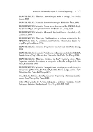 A educação escolar na obra-trajeto de Maurício Tragtenberg... • 317
TRAGTENBERG, Mauricio. Administração, poder e ideologia. São Paulo:
Unesp, 2004.
TRAGTENBERG, Mauricio. Burocracia e ideologia. São Paulo: Ática, 1992.
TRAGTENBERG, Mauricio. Educação ou desconversa? In: VIEIRA, Eval-
do Amaro (Org.). Educação e burocracia. São Paulo: Ed. Unesp, 2012.
TRAGTENBERG, Mauricio. Memorial. Revista Educação e Sociedade, n. 65,
Campinas, 1998.
TRAGTENBERG, Mauricio. Neoliberalismo e cultura universitária. In:
MARRACH, Sonia A. Conciliação, neoliberalismo e educação. São Paulo: Fa-
pesp/Unesp/Annablume, 1996.
TRAGTENBERG, Mauricio. O capitalismo no século XX. São Paulo: Unesp,
2009.
TRAGTENBERG,Mauricio.Pistrak: uma pedagogia socialista.In: VIEIRA,
Evaldo Amaro (Org.). Teoria e Ação Libertárias. São Paulo: Ed. Unesp, 2011.
TRAGTENBERG, Mauricio. Prefácio. In: SANTILLÁN, Diego Abad.
Organismo econômico da revolução: a autogestão na Revolução Espanhola. São
Paulo, Brasiliense: 1980.
TRAGTENBERG, Mauricio. Uma prática de participação: as coletivizações
na Espanha (1936/1939). In: VIEIRA, Evaldo Amaro (Org.). Teoria e Ação
Libertárias. São Paulo: Ed. Unesp, 2011.
VALVERDE,Antonio J.R.(Org.).Maurício Tragtenberg: 10 anos de encanta-
mento. Educ/Fapesp: São Paulo, 2011.
WHITAKER, Dulce C. A. Uma vida para as Ciências Humanas. Revista
Educação e Sociedade, São Paulo, vol. 23, n. 78, p. 299-302, 2002.
 