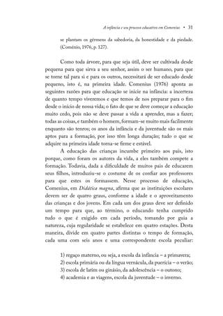 A infância e seu processo educativo em Comenius • 31
se plantam os gérmens da sabedoria, da honestidade e da piedade.
(Coménio, 1976, p. 127).
Como toda árvore, para que seja útil, deve ser cultivada desde
pequena para que sirva a seu senhor, assim o ser humano, para que
se torne tal para si e para os outros, necessitará de ser educado desde
pequeno, isto é, na primeira idade. Comenius (1976) aponta as
seguintes razões para que educação se inicie na infância: a incerteza
de quanto tempo viveremos e que temos de nos preparar para o fim
desde o início de nossa vida; o fato de que se deve começar a educação
muito cedo, pois não se deve passar a vida a aprender, mas a fazer;
todas as coisas,e também o homem,formam-se muito mais facilmente
enquanto são tenros; os anos da infância e da juventude são os mais
aptos para a formação, por isso têm longa duração; tudo o que se
adquire na primeira idade torna-se firme e estável.
A educação das crianças incumbe primeiro aos pais, isto
porque, como foram os autores da vida, a eles também compete a
formação. Todavia, dada a dificuldade de muitos pais de educarem
seus filhos, introduziu-se o costume de os confiar aos professores
para que estes os formassem. Nesse processo de educação,
Comenius, em Didática magna, afirma que as instituições escolares
devem ser de quatro graus, conforme a idade e o aproveitamento
das crianças e dos jovens. Em cada um dos graus deve ser definido
um tempo para que, ao término, o educando tenha cumprido
tudo o que é exigido em cada período, tomando por guia a
natureza, cuja regularidade se estabelece em quatro estações. Desta
maneira, divide em quatro partes distintas o tempo de formação,
cada uma com seis anos e uma correspondente escola peculiar:
1) regaço materno, ou seja, a escola da infância – a primavera;
2) escola primária ou da língua vernácula, da puerícia – o verão;
3) escola de latim ou ginásio, da adolescência – o outono;
4) academia e as viagens, escola da juventude – o inverno.
 