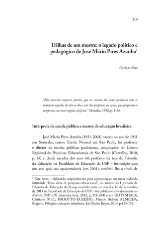 319
Trilhas de um mestre: o legado político e
pedagógico de José Mário Pires Azanha1
Carlota Boto
“Não convém esquecer, porém, que as rotinas da vida cotidiana não se
reduzem àquelas do dia-a-dia e são elas próprias, às vezes, que preparam o
tempo da sua interrupção, da festa.” (Azanha, 1992, p. 116).
Intérprete da escola pública e mestre da educação brasileira
José Mário Pires Azanha (1931-2004) nasceu no ano de 1931
em Sorocaba, cursou Escola Normal em São Paulo, foi professor
e diretor de escolas públicas paulistanas, pesquisador do Centro
Regional de Pesquisas Educacionais de São Paulo (Carvalho, 2010,
p. 13) e, desde meados dos anos 60, professor da área de Filosofia
da Educação na Faculdade de Educação da USP – instituição que,
um ano após sua aposentadoria (em 2001), conferiu-lhe o título de
1
Este texto – elaborado originalmente para apresentação em mesa-redonda
intitulada “Uma ideia de pesquisa educacional”, no âmbito da I Jornada de
Filosofia da Educação da Feusp, ocorrida entre os dias 8 e 10 de novembro
de 2011 na Faculdade de Educação da USP – foi publicado anteriormente na
Revista USP, n.93 (mar./abr./mai. 2012, p. 211-224) e em GOTTSHALK,
Cristiane M.C.; PAGOTTO-EUZEBIO, Marcos Sidnei; ALMEIDA,
Rogério. Filosofia e educação: interfaces. São Paulo: Képos, 2014, p.113-139.
 