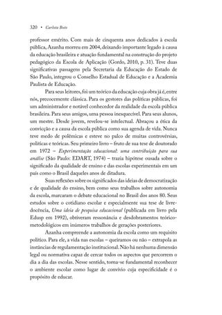 320 • Carlota Boto
professor emérito. Com mais de cinquenta anos dedicados à escola
pública, Azanha morreu em 2004, deixando importante legado à causa
da educação brasileira e atuação fundamental na construção do projeto
pedagógico da Escola de Aplicação (Gordo, 2010, p. 31). Teve duas
significativas passagens pela Secretaria da Educação do Estado de
São Paulo, integrou o Conselho Estadual de Educação e a Academia
Paulista de Educação.
Para seus leitores,foi um teórico da educação cuja obra já é,entre
nós, precocemente clássica. Para os gestores das políticas públicas, foi
um administrador e notável conhecedor da realidade da escola pública
brasileira. Para seus amigos, uma pessoa inesquecível. Para seus alunos,
um mestre. Desde jovem, revelou-se intelectual. Abraçou a ética da
convicção e a causa da escola pública como sua agenda de vida. Nunca
teve medo de polêmicas e esteve no palco de muitas controvérsias,
políticas e teóricas. Seu primeiro livro – fruto de sua tese de doutorado
em 1972 – Experimentação educacional: uma contribuição para sua
análise (São Paulo: EDART, 1974) – trazia hipótese ousada sobre o
significado da qualidade de ensino e das escolas experimentais em um
país como o Brasil daqueles anos de ditadura.
Suas reflexões sobre os significados das ideias de democratização
e de qualidade do ensino, bem como seus trabalhos sobre autonomia
da escola, marcaram o debate educacional no Brasil dos anos 80. Seus
estudos sobre o cotidiano escolar e especialmente sua tese de livre-
docência, Uma ideia de pesquisa educacional (publicada em livro pela
Edusp em 1992), obtiveram ressonância e desdobramentos teórico-
metodológicos em inúmeros trabalhos de gerações posteriores.
Azanha compreende a autonomia da escola como um requisito
político. Para ele, a vida nas escolas – queiramos ou não – extrapola as
instâncias de regulamentação institucional.Não há nenhuma dimensão
legal ou normativa capaz de cercar todos os aspectos que percorrem o
dia a dia das escolas. Nesse sentido, torna-se fundamental reconhecer
o ambiente escolar como lugar de convívio cuja especificidade é o
propósito de educar.
 