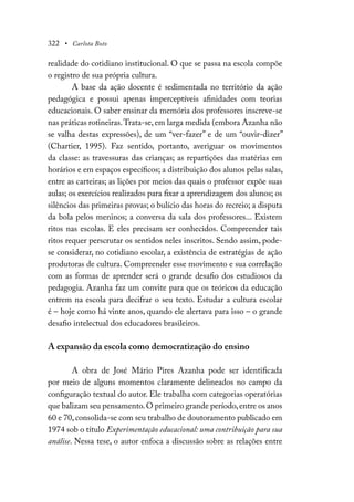 322 • Carlota Boto
realidade do cotidiano institucional. O que se passa na escola compõe
o registro de sua própria cultura.
A base da ação docente é sedimentada no território da ação
pedagógica e possui apenas imperceptíveis afinidades com teorias
educacionais. O saber ensinar da memória dos professores inscreve-se
nas práticas rotineiras.Trata-se,em larga medida (embora Azanha não
se valha destas expressões), de um “ver-fazer” e de um “ouvir-dizer”
(Chartier, 1995). Faz sentido, portanto, averiguar os movimentos
da classe: as travessuras das crianças; as repartições das matérias em
horários e em espaços específicos; a distribuição dos alunos pelas salas,
entre as carteiras; as lições por meios das quais o professor expõe suas
aulas; os exercícios realizados para fixar a aprendizagem dos alunos; os
silêncios das primeiras provas; o bulício das horas do recreio; a disputa
da bola pelos meninos; a conversa da sala dos professores... Existem
ritos nas escolas. E eles precisam ser conhecidos. Compreender tais
ritos requer perscrutar os sentidos neles inscritos. Sendo assim, pode-
se considerar, no cotidiano escolar, a existência de estratégias de ação
produtoras de cultura. Compreender esse movimento e sua correlação
com as formas de aprender será o grande desafio dos estudiosos da
pedagogia. Azanha faz um convite para que os teóricos da educação
entrem na escola para decifrar o seu texto. Estudar a cultura escolar
é – hoje como há vinte anos, quando ele alertava para isso – o grande
desafio intelectual dos educadores brasileiros.
A expansão da escola como democratização do ensino
A obra de José Mário Pires Azanha pode ser identificada
por meio de alguns momentos claramente delineados no campo da
configuração textual do autor. Ele trabalha com categorias operatórias
que balizam seu pensamento.O primeiro grande período,entre os anos
60 e 70,consolida-se com seu trabalho de doutoramento publicado em
1974 sob o título Experimentação educacional: uma contribuição para sua
análise. Nessa tese, o autor enfoca a discussão sobre as relações entre
 
