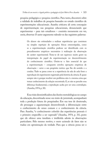 Trilhas de um mestre: o legado político e pedagógico de José Mário Pires Azanha • 323
pesquisa pedagógica e pesquisa científica. Para tanto, discorrerá sobre
a validade de trabalhos de pesquisa baseados no estudo científico de
experimentações educacionais. Azanha criticava ali certa concepção
de experimentação nas pesquisas educacionais, denunciando que
experimentar – para tais estudiosos – consistia meramente em ver,
ouvir, observar. O autor argumenta valendo-se das seguintes palavras:
Os alunos são estimulados a realizar experiências que consistem
na simples repetição de operações físicas estereotipadas, como
se a experimentação científica pudesse ser identificada com os
procedimentos empíricos necessários à realização da observação
de caráter experimental. Trata-se de um equívoco muito grave na
interpretação do papel da experimentação no desenvolvimento
do conhecimento científico. Omite-se o fato essencial de que
a experimentação – conquanto envolva operações empíricas de
observação – serve a um propósito teórico que lhe dá sentido e a
conduz. Tudo se passa como se a experiência da sala de aula fosse a
reprodução do experimento registrado pela história da ciência.E quase
sempre não é, porque resolver um problema não é a mesma coisa que
tomar conhecimento da solução encontrada. E, se não se percebe essa
diferença fundamental, a reprodução acaba por ser uma contrafação.
(Azanha, 1974, p. 30).
Essa visão desmistificadora das ilusões metodológicas no campo
da educação, descortinada nesse seu texto de juventude, acompanhará
toda a produção futura do pesquisador. Em sua tese de doutorado,
ele prossegue a argumentação desenvolvendo a diferenciação entre
o conhecimento do senso comum e o conhecimento da ciência.
Para Azanha, “o conhecimento colorido das experiências pessoais é
o primeiro empecilho a ser superado” (Azanha, 1974, p. 31), posto
que ele oferece uma imediata e irrefletida adesão às observações
particulares. Pelo mesmo motivo, o mero acúmulo de fatos não se
traduz em aproximação da verdade. Para que a ciência possa ser o
 