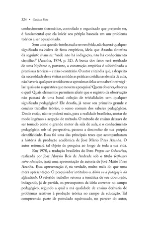324 • Carlota Boto
conhecimento sistemático, controlado e organizado que pretende ser,
é fundamental que ela inicie seu périplo baseada em um problema
teórico a ser equacionado.
Sem uma questão intelectual a ser resolvida,não haverá qualquer
significado na coleta de fatos empíricos, ideia que Azanha sintetiza
da seguinte maneira: “onde não há indagação, não há conhecimento
científico” (Azanha, 1974, p. 32). A busca dos fatos será resultado
de uma hipótese e, portanto, a construção empírica é subordinada a
premissas teóricas – e não o contrário.O autor entendia que,a despeito
da necessidade de se visitar amiúde as práticas cotidianas de sala de aula,
nãohaveriaqualquersentidoemseaproximardelassemsaberinterrogá-
las:quaissãoasquestõesquemovemapesquisa?Quemobserva,observa
o quê? Quais elementos permitem aferir que o registro da observação
não passará de uma banal coleção de trivialidades sem qualquer
significado pedagógico? Ele desafia, já nesse seu primeiro grande e
conciso trabalho teórico, o senso comum dos saberes pedagógicos.
Desde então, não se poderá mais, para a realidade brasileira, anotar de
modo ingênuo a acepção de método. O método de ensino deixava de
ser tomado como o grande motor da sala de aula, e o conhecimento
pedagógico, sob tal perspectiva, passava a desconfiar de sua própria
cientificidade. Essa foi uma das principais teses que acompanharam
a história da produção acadêmica de José Mário Pires Azanha. O
autor retomará tal objeto de pesquisa ao longo de toda a sua vida.
Em 1978, a tradução brasileira do livro Propos sur l’education,
realizada por José Aluysio Reis de Andrade sob o título Reflexões
sobre educação, trará uma apresentação de autoria de José Mário Pires
Azanha. Essa apresentação é, na verdade, muito mais do que uma
mera apresentação. O pesquisador intitulou-a Alain ou a pedagogia da
dificuldade. O referido trabalho retoma a temática de seu doutorado,
indagando, já de partida, os pressupostos da ideia corrente no campo
pedagógico, segundo a qual a má qualidade de ensino derivaria de
problemas relativos à produção teórica no campo da educação. Tal
compreensão parte de postulado equivocado, no parecer do autor,
 