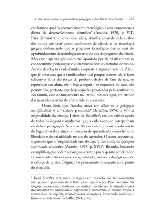 Trilhas de um mestre: o legado político e pedagógico de José Mário Pires Azanha • 325
conforme o qual “o desenvolvimento tecnológico é uma consequência
direta do desenvolvimento científico” (Azanha, 1978, p. VII).
Para demonstrar o erro dessa ideia, Azanha envereda pela análise
dos rumos até certo ponto autônomos da ciência e da tecnologia
gregas, evidenciando que o progresso tecnológico deriva mais do
aprofundamento da tecnologia anterior do que do progresso da ciência.
Mas esse é apenas o primeiro erro apontado por ele relativamente ao
conhecimento pedagógico e a seu vínculo com os métodos de ensino.
Acerca da relação escola-família, empresta a argumentação de Alain,
que já observara que a família educa mal porque o amor não é fator
educativo. Uma das forças do professor deriva do fato de que, ao
repreender seu aluno, ele – logo a seguir – se esquecerá do caso, não
permitindo, portanto, que haja sequelas provocadas pelo sentimento.
Na família, esse distanciamento não tem o mesmo lugar, em virtude
das marcadas relações de afetividade ali presentes.
Outra ideia que Azanha ataca em Alain ou a pedagogia
da dificuldade é a “verdade presumida” (Scheffler, 1974, p. 46) da
originalidade da criança. Leitor de Scheffler2
, era um crítico agudo
de todos os slogans e modismos que, a cada época, se interpunham
no debate pedagógico. Nos anos 70, era muito presente a valorização
do lugar ativo da criança no processo de aprendizado, como fonte de
liberdade e de criatividade no ato de aprender. O autor argumenta,
sugerindo que a “originalidade em abstrato é destituída de qualquer
significado educativo (Azanha, 1978, p. XVI)”. Recorda, buscando
exemplificar,que podem ser originais tanto o poeta quanto o torturador.
E conclui identificando que a originalidade,para ser pedagógica,supõe
o esforço da crítica. Original é o pensamento divergente e, do ponto
de vista dele,
2
Israel Scheffler dirá, sobre os slogans em educação, que tais constructos
não possuem pretensão de refletir sobre significações. Pelo contrário: “os
slogans proporcionam símbolos que unificam as ideias e as atitudes chaves
dos movimentos educacionais. Exprimem e promovem, ao mesmo tempo, a
comunidade de espírito, atraindo novos aderentes e fornecendo confiança e
firmeza aos veteranos” (Scheffler, 1974, p. 46).
 
