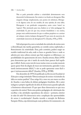 326 • Carlota Boto
Não se pode pretender cultivar a criatividade abstratamente nem
desenvolvê-la diretamente. Ser criativo é no fundo ser divergente. Mas
ninguém diverge simplesmente, sem pontos de referência. Diverge-
se de alguma coisa: de um modelo, de uma opinião, de uma idéia.
Divergente é um predicado comparativo, assim como ‘maior’ ou
‘superar’. Não atentando para isso, iludem-se os ‘tolos pedagogos’ da
criatividade. E, pior do que isso, tornam fraudulento o seu ensino,
porque mais ambiciosamente do que os sofistas propõem-se a ensinar
até redação criativa (redação divergente?!!!) por meio de exercícios de
criatividade (exercícios de divergência?!!!). (Azanha, 1978, p. XVI).
Sob tal perspectiva,nem a variedade dos métodos de ensino nem
a diversificação das tarefas garantirão, no sentido acima explicitado, o
florescimento da criatividade. Esta, pelo contrário, poderá surgir no
modelo tradicional da aula, onde se leem os grandes livros e onde se
adentra por uma cultura comum que fará surgirem as diferenças e as
possibilidades do aparecimento do novo. Azanha retoma Alain (1978)
para demonstrar que não é tarefa da escola fazer parecer fácil aquilo
que é difícil.Assim como terá de tocar muitas vezes as escalas musicais
quem quiser fruir da alegria de tocar um instrumento, aprender é uma
tarefa intrinsecamente difícil, “e não se pode apresentar como fácil o
que é intrinsecamente difícil” (Azanha, 1978, p. XVIII).
Em dezembro de 1979,foi publicado na Revista da Faculdade de
Educação o artigo intitulado“Democratização do ensino:vicissitudes da
idéia no ensino paulista”. Esse artigo foi, a meu ver, um marco na obra
de Azanha e uma baliza do debate pedagógico brasileiro. Ali o autor
indagava o próprio significado da ideia de democracia quando aplicada
a fenômenos educacionais. O que quer dizer democracia no que toca
a questões de ensino? Seria uma prática pedagógica de valorização das
escolhas e das atividades espontâneas dos alunos – portanto, interior
às salas de aula? Ou democracia seria a ampliação das oportunidades
de acesso à escolarização? Azanha recorda o exemplo da Reforma
Sampaio Dória, cuja determinação mais polêmica foi exatamente a de
 