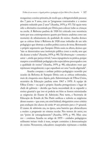 Trilhas de um mestre: o legado político e pedagógico de José Mário Pires Azanha • 327
reorganizar o ensino primário,de modo que a obrigatoriedade passasse
dos 7 para os 9 anos, com os “programas concentrados e o ensino
primário reduzido para 2 anos” (Azanha, 1979, p. 97). Tal opção teria
sido a alternativa encontrada por Dória para colocar todas as crianças
na escola. A Reforma paulista de 1920 foi criticada com veemência
tanto por seus contemporâneos quanto por futuros analistas como um
momento de rebaixamento da qualidade de ensino. Azanha destaca
que as críticas feitas à Reforma de 1920 eram imbuídas de um zelo
pedagógico que obstruía a análise política acerca do tema. Retomando
o próprio argumento que Sampaio Dória usara na altura, destaca que
“não se democratiza uma instituição pública como a escola, sem que
ela alcance a todos”(Azanha, 1979, p. 98).Tal observação – comenta o
autor –, ainda que pareça trivial,“causa repugnância na prática, porque
exaspera a sensibilidade pedagógica dos especialistas preocupados com
a qualidade do ensino” (Azanha, 1979, p. 98), educadores esses que
rejeitavam integralmente o que supunham ser uma “escola aligeirada”.
Azanha compara o embate político-pedagógico ocorrido por
ocasião da Reforma de Sampaio Dória com as críticas enfrentadas,
mais de cinquenta anos depois, pela Administração de Ulhoa Cintra,
secretário da Educação paulista entre 1967 e 1970. A equipe de
Ulhoa Cintra – na qual o próprio Azanha protagonizava o lugar de
chefe de gabinete – decidiu que havia necessidade de se expandir o
ensino ginasial e que isso só poderia ser feito se fossem minimizadas
as exigências do Exame de Admissão. Para tanto, a Secretaria de
Educação do Estado de São Paulo unificou e reduziu as exigências
desses exames – que eram, em nível federal, obrigatórios como critério
para avaliação dos alunos do então 4º ano primário para o 1º ginasial.
O exame de admissão era, na época, uma barreira que obstaculizava
a muitos a progressão no sistema escolar. Nos termos do autor, era
um “ponto de estrangulamento” (Azanha, 1979, p. 99). Mais uma
vez – continua Azanha no artigo de 1979 – cuidados pedagógicos
militantes teriam vindo à tona, sempre contrários à democratização
do ensino. Novamente, educadores exasperados rejeitaram a medida
 