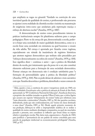 328 • Carlota Boto
que ampliaria as vagas no ginasial: “fundado na convicção de uma
inevitável queda da qualidade do ensino, o professorado não procurou
se ajustar à nova realidade da clientela escolar e insistiu na manutenção
de exigências intra-curso que anulariam pela reprovação maciça o
esforço de abertura escolar” (Azanha, 1979, p. 100)3
.
A democratização de ensino como procedimento interno às
práticas institucionais sempre foi plataforma sedutora para o campo
pedagógico. Parte-se da crença de que, democratizada a escola, poder-
se-á forjar uma sociedade de maior qualidade democrática, como se a
escola fosse uma sociedade em miniatura na qual houvesse o ensaio
da vida adulta. Tal crença é apontada por Azanha como ingênua,
especialmente em virtude da inexistência de registros históricos
que atestem regimes democráticos que tenham sido precedidos por
“esforços democratizantes na esfera do ensino”(Azanha, 1979, p. 104).
Isso significa dizer – continua o autor – que a prática da liberdade
dentro da escola, por interessante que ela possa vir a ser, não constitui
elemento suficiente para a formação de uma sociedade democrática.
Formar crianças em democracia não é condição satisfatória para “a
formação de personalidades aptas à prática da liberdade política”
(Azanha,1979,p.104).Não se pode deixar de admirar o tom sarcástico
com que Azanha descortina o problema,demolindo o senso comum do
3
Aliás, quanto a isso, a coerência do autor é inequívoca: ainda em 1969, em
texto intitulado Considerações sobre a política de educação do Estado de São Paulo,
apresentado na “IV Conferência Nacional de Educação”, Azanha já observava,
a propósito das medidas tomadas na gestão Ulhoa Cintra, que a crítica ligeira
que acusava um suposto “rebaixamento do ensino” tinha por referência uma
“visão distorcida e aristocrática” (Azanha, 1987, p. 96) das questões escolares,
defendendo, ainda que não confessadamente, um “ensino de classe destinado
a uma classe” (Azanha, 1987, p. 96). Desde aquele primeiro momento de
sua produção, debruçou-se sobre a impropriedade analítica de se avaliar a
qualidade de ensino mediante abordagem comparativa, na qual são mesclados
passado e presente, sem considerar as inflexões que foram feitas no trajeto
relativo à população escolar. Não daria mais, argumentava o Azanha de 1969,
para justificar a “permanência de um padrão de ensino concebido para uma
parcela da população intelectual ou economicamente privilegiada” (Azanha,
1987, p. 97).
 