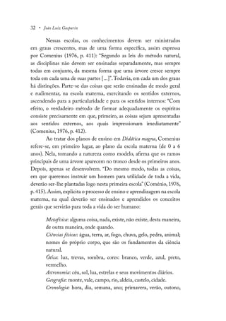 32 • João Luiz Gasparin
Nessas escolas, os conhecimentos devem ser ministrados
em graus crescentes, mas de uma forma específica, assim expressa
por Comenius (1976, p. 411): “Segundo as leis do método natural,
as disciplinas não devem ser ensinadas separadamente, mas sempre
todas em conjunto, da mesma forma que uma árvore cresce sempre
toda em cada uma de suas partes [...]”.Todavia, em cada um dos graus
há distinções. Parte-se das coisas que serão ensinadas de modo geral
e rudimentar, na escola materna, exercitando os sentidos externos,
ascendendo para a particularidade e para os sentidos internos: “Com
efeito, o verdadeiro método de formar adequadamente os espíritos
consiste precisamente em que, primeiro, as coisas sejam apresentadas
aos sentidos externos, aos quais impressionam imediatamente”
(Comenius, 1976, p. 412).
Ao tratar dos planos de ensino em Didática magna, Comenius
refere-se, em primeiro lugar, ao plano da escola materna (de 0 a 6
anos). Nela, tomando a natureza como modelo, afirma que os ramos
principais de uma árvore aparecem no tronco desde os primeiros anos.
Depois, apenas se desenvolvem. “Do mesmo modo, todas as coisas,
em que queremos instruir um homem para utilidade de toda a vida,
deverão ser-lhe plantadas logo nesta primeira escola”(Coménio, 1976,
p.415).Assim,explicita o processo de ensino e aprendizagem na escola
materna, na qual deverão ser ensinados e aprendidos os conceitos
gerais que servirão para toda a vida do ser humano:
Metafísica: alguma coisa, nada, existe, não existe, desta maneira,
de outra maneira, onde quando.
Ciências físicas: água, terra, ar, fogo, chuva, gelo, pedra, animal;
nomes do próprio corpo, que são os fundamentos da ciência
natural.
Ótica: luz, trevas, sombra, cores: branco, verde, azul, preto,
vermelho.
Astronomia: céu, sol, lua, estrelas e seus movimentos diários.
Geografia: monte, vale, campo, rio, aldeia, castelo, cidade.
Cronologia: hora, dia, semana, ano; primavera, verão, outono,
 