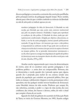 Trilhas de um mestre: o legado político e pedagógico de José Mário Pires Azanha • 329
discurso pedagógico e tomando a contramão das convicções partilhadas
pelos principais teóricos da pedagogia daquele tempo. Nesse sentido,
adverte para o fato de que o crédito conferido às vivências da liberdade
na sala de aula pode se traduzir apenas em um
simulacro pedagógico da idéia de democracia. A liberdade na vida
escolar, por ilimitada que seja, ocorre num contorno institucional
que, pela sua própria natureza e finalidade, é inapto para reproduzir
as condições da vida política. A liberdade do aluno, ainda que sub-
repticiamente condicionada e dirigida por objetivos educacionais, no
fundo, é um faz de conta pedagógico, mesmo quando politicamente
motivado. O jogo de forças e de interesses que move a vida política
é irreproduzível no ambiente escolar. O que pode unir ou desunir as
crianças na escola não é a mesma coisa que associa ou separa os homens
na situação política. Ao se pretender democratizar internamente a
escola,talvez apenas se consiga uma degradação do significado político
de democracia nesse seu transporte abusivo da esfera social para a sala
de aula. (Azanha, 1979, p. 105).
Azanha conclui argumentando que o tema da democratização
de ensino, antes de se constituir como questão pedagógica, é um
problema político – e assim deve ser compreendido. Portanto, não
se democratiza a escola quando ela é pensada apenas para alguns,
quando ela é projetada para excluir de seu sistema seriado uma
parcela da população que constitui seu potencial público. Sem que
todas as crianças e adolescentes cheguem à escola, permaneçam nela e
aprendam, não faz qualquer sentido invocar bandeiras de democracia
como liberdade interna da vida escolar. Professor que sempre foi,
não subestima, contudo, o poder e o vigor da vida escolar, dos usos
cotidianos, das rotinas, dos fazeres e deveres, enfim, de todo o ritual
que compõe a forma de ser escola.
Quando foi chefe de gabinete do secretário de Educação Paulo
de Tarso, no início do Governo Montoro, em 1983, Azanha redigiu
 