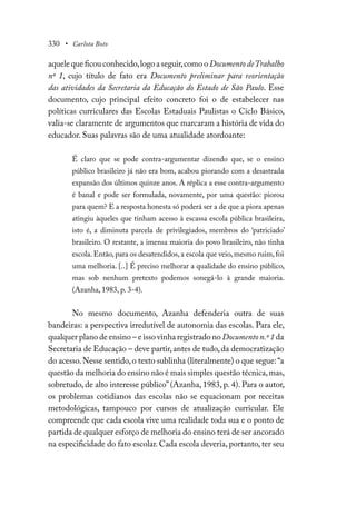 330 • Carlota Boto
aquele que ficou conhecido,logo a seguir,como o DocumentodeTrabalho
nº 1, cujo título de fato era Documento preliminar para reorientação
das atividades da Secretaria da Educação do Estado de São Paulo. Esse
documento, cujo principal efeito concreto foi o de estabelecer nas
políticas curriculares das Escolas Estaduais Paulistas o Ciclo Básico,
valia-se claramente de argumentos que marcaram a história de vida do
educador. Suas palavras são de uma atualidade atordoante:
É claro que se pode contra-argumentar dizendo que, se o ensino
público brasileiro já não era bom, acabou piorando com a desastrada
expansão dos últimos quinze anos. A réplica a esse contra-argumento
é banal e pode ser formulada, novamente, por uma questão: piorou
para quem? E a resposta honesta só poderá ser a de que a piora apenas
atingiu àqueles que tinham acesso à escassa escola pública brasileira,
isto é, a diminuta parcela de privilegiados, membros do ‘patriciado’
brasileiro. O restante, a imensa maioria do povo brasileiro, não tinha
escola. Então, para os desatendidos, a escola que veio, mesmo ruim, foi
uma melhoria. [..] É preciso melhorar a qualidade do ensino público,
mas sob nenhum pretexto podemos sonegá-lo à grande maioria.
(Azanha, 1983, p. 3-4).
No mesmo documento, Azanha defenderia outra de suas
bandeiras: a perspectiva irredutível de autonomia das escolas. Para ele,
qualquer plano de ensino – e isso vinha registrado no Documento n.º 1 da
Secretaria de Educação – deve partir,antes de tudo,da democratização
do acesso.Nesse sentido,o texto sublinha (literalmente) o que segue:“a
questão da melhoria do ensino não é mais simples questão técnica,mas,
sobretudo, de alto interesse público”(Azanha, 1983, p. 4). Para o autor,
os problemas cotidianos das escolas não se equacionam por receitas
metodológicas, tampouco por cursos de atualização curricular. Ele
compreende que cada escola vive uma realidade toda sua e o ponto de
partida de qualquer esforço de melhoria do ensino terá de ser ancorado
na especificidade do fato escolar. Cada escola deveria, portanto, ter seu
 