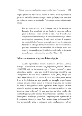 Trilhas de um mestre: o legado político e pedagógico de José Mário Pires Azanha • 331
próprio projeto de melhoria do ensino. E será na escola e pela escola
que serão resolvidos os eventuais problemas pedagógicos e humanos
que venham a ocorrer na instituição.Pelo mesmo motivo,o documento
arrisca:
Em face desse quadro, a ação de órgãos centrais da Secretaria da
Educação deve ser definida não em função de planos de melhoria
gerais e abstratos a serem impostos a toda a rede de escolas, mas
dirigida exclusivamente à criação de condições de sustentação e apoio
ao auto-esforço insubstituível de cada escola na busca de superação
das suas deficiências.Para essa sustentação e apoio,não só os órgãos da
Secretaria da Educação devem ser mobilizados, mas todos os recursos
pessoais e institucionais da comunidade, de modo que, numa ação
conjunta com a escola, sejam identificados e enfrentados os obstáculos
que embaraçam a ação educativa. (Azanha, 1983, p. 5-6).
Cultura escolar como programa de investigação
Azanha é pioneiro ao publicar na Revista USP: dossiê educação
o artigo Cultura escolar brasileira: um programa de pesquisas (Azanha,
1990/1991). Ali ele demonstrou que a “cultura escolar” – como
categoria de análise – seria uma possível ferramenta operatória para
a compreensão dos usos e dos costumes da escola (Boto, 2004; Vidal,
2005). O estudo da cultura escolar requer a reconstituição de modos
de ser e de dinâmicas do agir quando, por exemplo, os professores
ensinam uns aos outros; quando o professor sistematiza no caderno
seu plano de aula; quando o aluno registra no diário a lição a ser feita
para o dia seguinte; quando o professor envia o aluno à diretoria para
“conversar com o diretor”. Há um repertório de saber escolar não
codificado pelos padrões clássicos do conhecimento científico.Há uma
disposição na escola que possibilita a organização de experiências e
de rituais que constituem o que Azanha nomeou de “cultura escolar’”.
Esta corresponde, pois, à conjugação entre conhecimento teórico
 