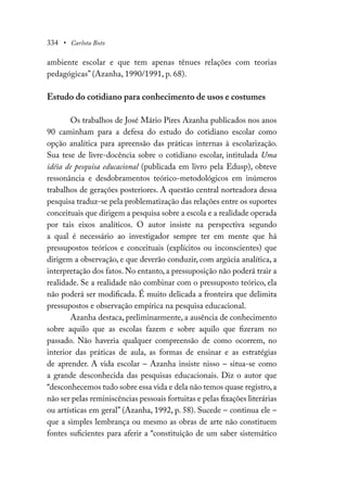 334 • Carlota Boto
ambiente escolar e que tem apenas tênues relações com teorias
pedagógicas” (Azanha, 1990/1991, p. 68).
Estudo do cotidiano para conhecimento de usos e costumes
Os trabalhos de José Mário Pires Azanha publicados nos anos
90 caminham para a defesa do estudo do cotidiano escolar como
opção analítica para apreensão das práticas internas à escolarização.
Sua tese de livre-docência sobre o cotidiano escolar, intitulada Uma
idéia de pesquisa educacional (publicada em livro pela Edusp), obteve
ressonância e desdobramentos teórico-metodológicos em inúmeros
trabalhos de gerações posteriores. A questão central norteadora dessa
pesquisa traduz-se pela problematização das relações entre os suportes
conceituais que dirigem a pesquisa sobre a escola e a realidade operada
por tais eixos analíticos. O autor insiste na perspectiva segundo
a qual é necessário ao investigador sempre ter em mente que há
pressupostos teóricos e conceituais (explícitos ou inconscientes) que
dirigem a observação, e que deverão conduzir, com argúcia analítica, a
interpretação dos fatos. No entanto, a pressuposição não poderá trair a
realidade. Se a realidade não combinar com o pressuposto teórico, ela
não poderá ser modificada. É muito delicada a fronteira que delimita
pressupostos e observação empírica na pesquisa educacional.
Azanha destaca, preliminarmente, a ausência de conhecimento
sobre aquilo que as escolas fazem e sobre aquilo que fizeram no
passado. Não haveria qualquer compreensão de como ocorrem, no
interior das práticas de aula, as formas de ensinar e as estratégias
de aprender. A vida escolar – Azanha insiste nisso – situa-se como
a grande desconhecida das pesquisas educacionais. Diz o autor que
“desconhecemos tudo sobre essa vida e dela não temos quase registro,a
não ser pelas reminiscências pessoais fortuitas e pelas fixações literárias
ou artísticas em geral” (Azanha, 1992, p. 58). Sucede – continua ele –
que a simples lembrança ou mesmo as obras de arte não constituem
fontes suficientes para aferir a “constituição de um saber sistemático
 