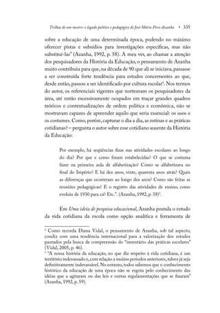 Trilhas de um mestre: o legado político e pedagógico de José Mário Pires Azanha • 335
sobre a educação de uma determinada época, podendo no máximo
oferecer pistas e subsídios para investigações específicas, mas não
substituí-las” (Azanha, 1992, p. 58). A meu ver, ao chamar a atenção
dos pesquisadores da História da Educação, o pensamento de Azanha
muito contribuiu para que, na década de 90 que ali se iniciava, passasse
a ser construída forte tendência para estudos concernentes ao que,
desde então, passou a ser identificado por cultura escolar4
. Nos termos
do autor, os referenciais vigentes que norteavam os pesquisadores da
área, até então excessivamente ocupados em traçar grandes quadros
teóricos e contextualizações de ordem política e econômica, não se
mostravam capazes de apreender aquilo que seria essencial: os usos e
os costumes. Como, porém, capturar o dia a dia, as rotinas e as práticas
cotidianas? – pergunta o autor sobre esse cotidiano ausente da História
da Educação:
Por exemplo, há seqüências fixas nas atividades escolares ao longo
do dia? Por que e como foram estabelecidas? O que se costuma
fazer na primeira aula de alfabetização? Como se alfabetizava no
final do Império? E há dez anos, vinte, quarenta anos atrás? Quais
as diferenças que ocorreram ao longo dos anos? Como são feitas as
reuniões pedagógicas? E o registro das atividades de ensino, como
evoluiu de 1930 para cá? Etc.”. (Azanha, 1992, p. 58)5
.
Em Uma ideia de pesquisa educacional, Azanha postula o estudo
da vida cotidiana da escola como opção analítica e ferramenta de
4
Como recorda Diana Vidal, o pensamento de Azanha, sob tal aspecto,
condiz com uma tendência internacional para a valorização dos estudos
pautados pela busca de compreensão do “inventário das práticas escolares”
(Vidal, 2005, p. 46).
5
“A nossa história da educação, no que diz respeito à vida cotidiana, é um
território indevassado e,com relação a muitos períodos anteriores,talvez já seja
definitivamente indevassável. No entanto, todos sabemos que o conhecimento
histórico da educação de uma época não se esgota pelo conhecimento das
idéias que a agitaram ou das leis e outras regulamentações que se fixaram”
(Azanha, 1992, p. 59).
 