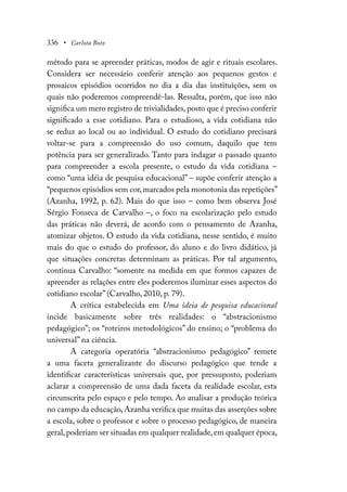 336 • Carlota Boto
método para se apreender práticas, modos de agir e rituais escolares.
Considera ser necessário conferir atenção aos pequenos gestos e
prosaicos episódios ocorridos no dia a dia das instituições, sem os
quais não poderemos compreendê-las. Ressalta, porém, que isso não
significa um mero registro de trivialidades,posto que é preciso conferir
significado a esse cotidiano. Para o estudioso, a vida cotidiana não
se reduz ao local ou ao individual. O estudo do cotidiano precisará
voltar-se para a compreensão do uso comum, daquilo que tem
potência para ser generalizado. Tanto para indagar o passado quanto
para compreender a escola presente, o estudo da vida cotidiana –
como “uma idéia de pesquisa educacional” – supõe conferir atenção a
“pequenos episódios sem cor,marcados pela monotonia das repetições”
(Azanha, 1992, p. 62). Mais do que isso – como bem observa José
Sérgio Fonseca de Carvalho –, o foco na escolarização pelo estudo
das práticas não deverá, de acordo com o pensamento de Azanha,
atomizar objetos. O estudo da vida cotidiana, nesse sentido, é muito
mais do que o estudo do professor, do aluno e do livro didático, já
que situações concretas determinam as práticas. Por tal argumento,
continua Carvalho: “somente na medida em que formos capazes de
apreender as relações entre eles poderemos iluminar esses aspectos do
cotidiano escolar” (Carvalho, 2010, p. 79).
A crítica estabelecida em Uma ideia de pesquisa educacional
incide basicamente sobre três realidades: o “abstracionismo
pedagógico”; os “roteiros metodológicos” do ensino; o “problema do
universal” na ciência.
A categoria operatória “abstracionismo pedagógico” remete
a uma faceta generalizante do discurso pedagógico que tende a
identificar características universais que, por pressuposto, poderiam
aclarar a compreensão de uma dada faceta da realidade escolar, esta
circunscrita pelo espaço e pelo tempo. Ao analisar a produção teórica
no campo da educação, Azanha verifica que muitas das asserções sobre
a escola, sobre o professor e sobre o processo pedagógico, de maneira
geral,poderiam ser situadas em qualquer realidade,em qualquer época,
 
