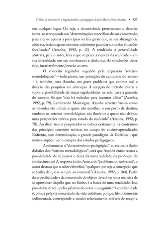 Trilhas de um mestre: o legado político e pedagógico de José Mário Pires Azanha • 337
em qualquer lugar. Ou seja, a circunstância pretensamente descrita
torna-se atravancada nas “determinações específicas de sua concretude,
para ater-se apenas a princípios ou leis gerais que, na sua abrangência
abstrata,seriam aparentemente suficientes para dar conta das situações
focalizadas” (Azanha, 1992, p. 42). A tendência à generalidade
abstrata, para o autor, leva a que se perca a riqueza da realidade – em
sua diversidade, em seu movimento e dinâmica. As conclusões desse
tipo, invariavelmente, levarão ao erro.
O conceito regulador sugerido pela expressão “roteiros
metodológicos” – indicadores, em princípio, de caminhos do ensino
– é, também, para Azanha, um grave problema que conduz mal a
direção das pesquisas em educação. A acepção de método levaria a
supor a possibilidade de traçar regularidades na ação para a garantia
do sucesso. Só que “não há métodos para inventar idéias” (Azanha,
1992, p. 79). Lembrando Montaigne, Azanha adverte: “assim como
as bússolas são inúteis a quem não escolheu o seu porto de destino,
também os roteiros metodológicos são ilusórios a quem não definiu
uma perspectiva teórica para estudo da realidade” (Azanha, 1992, p.
78). Ao dizer isso, o pesquisador se coloca exatamente na contramão
das principais correntes teóricas no campo do ensino-aprendizado.
Enfrenta, com determinação, o grande paradigma da Didática – que
muitos supõem ser o coração dos estudos pedagógicos.
Ao denunciar o “abstracionismo pedagógico”,ao recusar a ilusão
didática dos “roteiros metodológicos”, será que Azanha então recusa a
possibilidade de se pensar o tema da universalidade na produção do
conhecimento? A resposta é não. Acerca do “problema do universal”, o
autor destaca que o saber científico,“qualquer que seja a concepção que
se tenha dele, visa sempre ao universal” (Azanha, 1992, p. 104). Partir
da especificidade e da concretude do objeto deverá ser uma maneira de
se aproximar daquilo que, no limite, é a busca de uma totalidade. Isso
possibilita dizer – pelas palavras do autor – o seguinte:“a cotidianidade
é, pois, a própria concretude da vida cotidiana porque, historicamente
sedimentada, corresponde a modos relativamente estáveis de reagir a
 