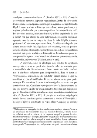 338 • Carlota Boto
condições concretas de existência” (Azanha, 1992, p. 119). O estudo
do cotidiano permitirá capturar regularidades. Antes de saber como
transformaraescola,éprecisosaberoque,nela,precisasertransformado.
Qual é, nesse sentido, a diferença entre duas escolas, próximas pela
região e pela clientela, que possuem qualidade de ensino diferenciada?
Por que uma escola é, reconhecidamente, melhor organizada do que
a outra? Por que alunos de uma determinada professora costumam
aprender mais do que os colegas da classe do lado, dirigida por outra
professora? O que esta, que ensina bem, faz diferente daquela, que
dizem ensinar mal? Pela fugacidade do cotidiano, torna-se possível
dirigir o olhar da observação,mapear tendências,indicar regularidades,
construir categorias analíticas e diferenciá-las de tudo o que possa ser
compreendido apenas como “mescla de elementos puramente casuais,
inesperados, imprevisíveis” (Azanha, 1992, p. 119).
O universal, como na etnologia, nos estudos do cotidiano,
emerge do recurso ao particular. Azanha adverte, contudo, para
a necessidade do distanciamento. Estar imerso na vida cotidiana
não é condição suficiente para compreendê-la. Para o autor, as
“representações espontâneas da realidade” trazem apenas o que ele
considera ser pseudoevidências. É preciso distanciar-se para poder
enxergar. Do contrário, é como se o investigador permanecesse por
detrás de um véu. Considera o pesquisador que “o descerramento do
véu só é possível a partir de uma perspectiva histórica que, exatamente
por ser histórica, conflita frontalmente com uma visão essencialista da
ciência” (Azanha, 1992, p. 123). A partição da realidade exigida pelo
estudo da vida cotidiana poderá contar com o recurso a Weber (1982)
no que se refere à construção de “tipos ideais”6
, capazes de conferir
6
Weber descreve o conceito de tipo-ideal com as seguintes palavras: “trata-se
de um quadro de pensamento, e não da realidade histórica, e muito menos
da realidade autêntica, e não serve de esquema no qual se pudesse incluir a
realidade à maneira de exemplar.Tem antes o significado de um conceito limite
puramente ideal, em relação ao qual se mede a realidade a fim de esclarecer o
conteúdo empírico de alguns dos seus elementos importantes,e com o qual esta
é comparada.Tais conceitos são configurações nas quais construímos relações,
 