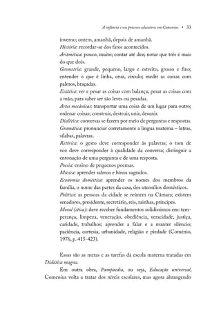 A infância e seu processo educativo em Comenius • 33
inverno; ontem, amanhã, depois de amanhã.
História: recordar-se dos fatos acontecidos.
Aritmética: pouco, muito; contar até dez; notar que três é mais
do que dois.
Geometria: grande, pequeno, largo e estreito, grosso e fino;
entender o que é linha, cruz, círculo; medir as coisas com
palmos, braçadas.
Estática: ver e pesar as coisas com balança; pesar as coisas com
a mão, para saber ser são leves ou pesadas.
Artes mecânicas: transportar uma coisa de um lugar para outro;
ordenar coisas; construir, destruir, unir, desunir.
Dialética: conversas se fazem por meio de perguntas e respostas.
Gramática: pronunciar corretamente a língua materna – letras,
sílabas, palavras.
Retórica: o gesto deve corresponder às palavras; o tom de
voz deve corresponder à qualidade da conversa; distinguir a
entonação de uma pergunta e de uma resposta.
Poesia: ensino de pequenos poemas.
Música: aprender salmos e hinos sagrados.
Economia doméstica: aprender os nomes dos membros da
família, o nome das partes da casa, dos utensílios domésticos.
Política: as pessoas da cidade se reúnem na Câmara; existem
senadores, presidente, secretário, reis, rainhas, príncipes.
Moral (ética): deve receber fundamentos solidíssimos em: tem-
perança, limpeza, veneração, obediência, veracidade, justiça,
caridade, trabalhos; aprender a falar e a manter silêncio;
paciência, cortesia, urbanidade, religião e piedade (Coménio,
1976, p. 415-423).
Essas são as metas e as tarefas da escola materna tratadas em
Didática magna.
Em outra obra, Pampaedia, ou seja, Educação universal,
Comenius volta a tratar dos níveis escolares, mas agora abrangendo
 