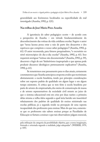 Trilhas de um mestre: o legado político e pedagógico de José Mário Pires Azanha • 339
generalidade aos fenômenos localizados na especificidade do real
investigado (Azanha, 1992, p. 121).
Nas trilhas de José Mário Pires Azanha
A ignorância do saber pedagógico ocorre – de acordo com
a perspectiva de Azanha – em virtude fundamentalmente do
desconhecimento das rotinas da vida cotidiana escolar. Sugere o autor
que “nessa lacuna possa estar a raiz de parte dos desacertos e dos
equívocos que compõem o nosso saber pedagógico” (Azanha, 1992, p.
61). O autor recomenda, para futuros pesquisadores, “o escrutínio no
nível microscópico do dia-a-dia escolar” (Azanha, 1992, p. 61). Isso
requererá averiguar “rotinas não documentadas”(Azanha, 1992, p. 59),
descrever e fugir de um “dedutivismo inapropriado e que apenas pode
produzir discursos ideológicos pretensamente explicativos” (Azanha,
1992, p. 61).
Se remetermos esse pensamento para os dias atuais,certamente
constataremosqueAzanhaantecipouarespostaatodosquerecriminam
abstratamente a escola brasileira, tendo por princípio considerações
sobre um suposto padrão de qualidade em algum lugar e em algum
tempo existentes. A crítica que se tem feito à escola brasileira por
parte de setores do empresariado, dos meios de comunicação de massa
e de setores representativos da sociedade civil remete ao juízo de
que o sistema educacional está em crise por duas razões: a primeira
delas retoma a velha ideia segundo a qual teria havido um inaceitável
rebaixamento dos padrões de qualidade do ensino ministrado nas
escolas públicas; já a segunda reside na percepção de uma suposta
incapacidade dos professores para ensinar. Mais do que isso, comenta-
se que os professores não sabem ensinar porque as Faculdades de
Educação se furtam a ensinar o que tais observadores julgam essencial,
pela utilização da categoria da possibilidade objetiva, que a nossa imaginação,
formada e orientada segundo a realidade, julga adequadas”. (WEBER, 1979,
p. 105).
 
