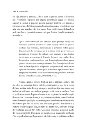 340 • Carlota Boto
ou seja, ensinar a ensinar. Lida-se com a questão como se houvesse
um receituário expresso em algum compêndio capaz de ensinar
alguém a ensinar a qualquer pessoa qualquer matéria sob quaisquer
circunstâncias... Infelizmente, qualquer professor, por principiante que
seja, sabe que as coisas não funcionam desse modo. A escola brasileira
só irá melhorar quando for conhecida por dentro. Essa lição Azanha
nos deixou:
Que é aluno reprovado? Esta entidade (cuja presença maciça nas
estatísticas constitui evidência da crise escolar) é fruto de práticas
escolares cuja formação, transformação e correlatos podem passar
despercebidos. Ser reprovado não é a mesma coisa que ter oito anos.
Contudo, se tivéssemos de explicar a um marciano o que significa
ter oito anos, recorreríamos à descrição de como esse estado é fruto
de sucessivos estados anteriores e de determinados correlatos sem os
quais ter oito anos seria uma expressão vazia.Sem fazer algo semelhante,
como atribuir significado à expressão ser reprovado? O predicado ser
reprovado não existe a não ser pelas práticas que o produziram. Nessa
perspectiva, descrever a escola é descrever a formação dessas práticas e
dos seus correlatos. (Azanha, 1990/1991, p. 66).
Afinal, é preciso sempre lembrar que as práticas escolares não
são obra da natureza. Nem padrões curriculares o são. Se a escola
de hoje ensina mais devagar do que a escola antiga, esse não é um
indicador suficiente para validar qualquer crítica que se venha a fazer
às práticas escolares.Se pretendermos atuar no plano da transformação
de usos e de costumes rituais, é necessário respeitá-los e considerá-los
como fatores de produção e constituição de um determinado território
de cultura que tem na escola seu princípio gerador. Sem respeito à
cultura escolar naquilo que, de fato, ela representa, nenhum esforço
de mudança poderá ter êxito. Qualquer mudança precisará partir
do reconhecimento. Mas, para se reconhecer, é necessário conhecer.
Não se pode dizer que hoje, como há vinte anos, as práticas escolares
 