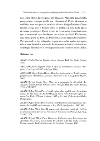 Trilhas de um mestre: o legado político e pedagógico de José Mário Pires Azanha • 341
não sejam objeto das pesquisas em educação. Mas, será que, de fato,
conseguimos enxergar aquilo que observamos? Como descrever o
cotidiano sem averiguar as minúcias de suas insignificâncias? Como
resistir à força que o discurso sobre os métodos possui nesta época
de novas tecnologias? Quais seriam as ferramentas conceituais com
que se construirá essa abordagem dos rituais escolares? Finalmente,
qual será o papel da teoria na transformação das realidades escolares?
Para responder a tais indagações e, para além delas, avaliar a pesquisa
educacional brasileira, a obra de Azanha constitui referência teórica e
orientação de método.Os jovens pesquisadores sentir-se-ão desafiados.
Referências
ALAIN, Émile Chartier. Reflexões sobre a educação. Trad. São Paulo: Saraiva,
1978.
ARELARO, Lisete Regina Gomes. A título de apresentação. Educação e Pes-
quisa, v. 3, n. 2, p. 345-347, maio/ago., 2004.
ARELARO, Lisete Regina Gomes. O ensino fundamental no Brasil: avanços,
perplexidades e tendências. Educação e Sociedade, v. 26, n. 92, p.1039-66, out.
2005.
AZANHA, José Mário Pires. Alain ou a pedagogia da dificuldade. In:
ALAIN, Émile Chartier. Reflexões sobre a educação. Trad. São Paulo: Saraiva,
1978. p. VII-XXV.
AZANHA, José Mário Pires. Considerações sobre a política de educação do
Estado de São Paulo. In: AZANHA, José Mário Pires. Educação: alguns es-
critos. São Paulo: Editora Nacional, 1987. p. 82-104. (Coleção Atualidades
Pedagógicas).
AZANHA, José Mário Pires. Cultura escola brasileira: um programa de pes-
quisas. Revista USP: dossiê educação, n. 8, p. 65-69, dez./jan./fev. 1990/1991.
AZANHA, José Mário Pires. Democratização do ensino: vicissitudes da ideia
no ensino paulista. Revista da Faculdade de Educação, São Paulo, v. 5, n. ½, p.
93-107, 1979.
AZANHA, José Mário Pires. Documento Preliminar para Reorientação das
Atividades da Secretaria (Documento de Trabalho n. 1). São Paulo: Governo
Democrático de São Paulo/Secretaria de Estado da Educação, 1983.
 