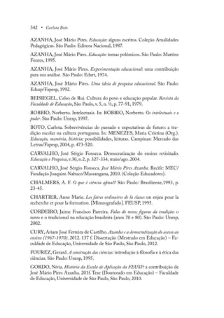 342 • Carlota Boto
AZANHA, José Mário Pires. Educação: alguns escritos. Coleção Atualidades
Pedagógicas. São Paulo: Editora Nacional, 1987.
AZANHA, José Mário Pires. Educação: temas polêmicos. São Paulo: Martins
Fontes, 1995.
AZANHA, José Mário Pires. Experimentação educacional: uma contribuição
para sua análise. São Paulo: Edart, 1974.
AZANHA, José Mário Pires. Uma ideia de pesquisa educacional. São Paulo:
Edusp/Fapesp, 1992.
BEISIEGEL, Celso de Rui. Cultura do povo e educação popular. Revista da
Faculdade de Educação, São Paulo, v. 5, n. ½, p. 77-91, 1979.
BOBBIO, Norberto. Intelectuais. In: BOBBIO, Norberto. Os intelectuais e o
poder. São Paulo: Unesp, 1997.
BOTO, Carlota. Sobrevivências do passado e expectativas de futuro: a tra-
dição escolar na cultura portuguesa. In: MENEZES, Maria Cristina (Org.).
Educação, memória, história: possibilidades, leituras. Campinas: Mercado das
Letras/Fapesp, 2004, p. 473-520.
CARVALHO, José Sérgio Fonseca. Democratização do ensino revisitado.
Educação e Pesquisa, v.30, n.2, p. 327-334, maio/ago. 2004.
CARVALHO, José Sérgio Fonseca. José Mário Pires Azanha. Recife: MEC/
Fundação Joaquim Nabuco/Massangana, 2010. (Coleção Educadores).
CHALMERS, A. F. O que é ciência afinal? São Paulo: Brasiliense,1993, p.
23-45.
CHARTIER, Anne Marie. Les faires ordinaires de la classe: un enjeu pour la
recherche et pour la formation. [Mimeografado]. FEUSP, 1995.
CORDEIRO, Jaime Francisco Parreira. Falas do novo; figuras da tradição: o
novo e o tradicional na educação brasileira (anos 70 e 80). São Paulo: Unesp,
2002.
CURY, Ariam José Ferreira de Castilho. Azanha e a democratização do acesso ao
ensino (1967-1970). 2012. 137 f. Dissertação (Mestrado em Educação) – Fa-
culdade de Educação, Universidade de São Paulo, São Paulo, 2012.
FOUREZ, Gerard. A construção das ciências: introdução à filosofia e à ética das
ciências. São Paulo: Unesp, 1995.
GORDO, Nívia. História da Escola de Aplicação da FEUSP: a contribuição de
José Mário Pires Azanha. 201f. Tese (Doutorado em Educação) – Faculdade
de Educação, Universidade de São Paulo, São Paulo, 2010.
 