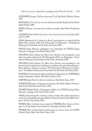 Trilhas de um mestre: o legado político e pedagógico de José Mário Pires Azanha • 343
GUSDORF, Georges. Professores para quê? 2. ed. São Paulo: Martins Fontes,
1995.
KNELLER, G. F. A ciência como atividade humana. Rio de Janeiro/São Paulo:
Zahar/Edusp, 1980.
KUHN, Thomas. A estrutura das revoluções científicas. São Paulo: Perspectiva,
1987.
LAKATOS, Imre. História da ciência e suas reconstruções racionais. Lisboa: Edi-
ções 70, 1998.
LIMA, Raymundo de. A educação no Brasil: o pensamento e a atuação de José
Mário Pires Azanha. 296f. Tese (Doutorado em Educação) – Faculdade de
Educação, Universidade de São Paulo, São Paulo, 2005.
NAGLE, Jorge. Discurso pedagógico: uma introdução. In: NAGLE, Jorge.
Educação e Linguagem. São Paulo: Edart, 1976.
PAULINO, Clóvis Edmar. José Mário Pires Azanha: uma introdução a suas
idéias no campo educacional. 70f. Monografia (TCC em Pedagogia) – Facul-
dade de Educação, Universidade de São Paulo, São Paulo, 2007.
PAULINO, Clóvis Edmar. José Mário Pires Azanha: uma introdução a um
pensamento de significativa contribuição ao debate educacional brasileiro (po-
líticas públicas e práticas escolares). 133f. Dissertação (Mestrado em Educa-
ção) – Faculdade de Educação, Universidade de São Paulo, São Paulo, 2010.
POPPER, K. Colocação de alguns problemas fundamentais. In: POPPER, K.
A lógica da pesquisa científica. São Paulo: Cultrix, 1972.
SARTRE, Jean-Paul. Em defesa dos intelectuais. São Paulo: Ática, 1994.
SCHEFFLER, Israel. A linguagem da educação. São Paulo: Editora Universi-
dade de São Paulo/Livraria Saraiva, 1974.
SOARES, Magda Becker. A linguagem didática. In: NAGLE, Jorge (Org.).
Educação e linguagem. São Paulo: Edart, 1976.
VIDAL, Diana Gonçalves. Culturas escolares: estudo sobre práticas de leitura e
escrita na escola pública primária (Brasil e França, final do século XIX). Cam-
pinas: Autores Associados, 2005.
WEBER, Max. A ciência como vocação. In: WEBER, Max. Ensaios de Socio-
logia. 5. ed. São Paulo: Livros Técnicos e Científicos Editora, 1982.
WEBER, Max. A objetividade do conhecimento nas ciências sociais. In: COHN,
Gabriel (Org.). Weber. São Paulo: Ática, 1979.
 