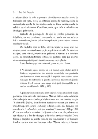 34 • João Luiz Gasparin
a universalidade da vida, e apresenta oito diferentes escolas: escola da
formação pré-natal, escola da infância, escola da puerícia, escola da
adolescência, escola da juventude, escola da idade adulta, escola da
velhice, escola da morte. Considera, assim, que toda a vida deve ser
abrangida pela escola.
Partindo do pressuposto de que os pontos principais da
felicidade humana consistem em nascer bem, viver bem e morrer bem,
inicia suas orientações aos pais sobre o primeiro ponto: nascer bem – a
escola pré-natal.
Os cuidados com os filhos devem iniciar-se antes que eles
nasçam, antes mesmo da concepção, seguindo o modelo da natureza,
na qual, para semear, preparam-se primeiro o terreno e a semente;
depois da semeadura, tomam-se todos os cuidados para que as ervas
daninhas não prejudiquem o crescimento da nova planta.
A escola do regaço materno terá, portanto, três classes:
I. Na primeira dessas classes, ter-se-á cuidado com a futura prole à
distância, preparando-se para contrair matrimônio com prudência,
com honestidade e com piedade; II. A segunda classe começa com a
realização do matrimónio e quando a esperança da prole está já mais
próxima; III. A terceira classe ocupa-se da prole já concebida, até o
nascimento. (Coménio, 1971, p. 190).
A preocupação comeniana com a educação da criança se inicia,
portanto, bem antes do nascimento. Mas, de fato, a ação educativa
direta dos pais sobre a criança inicia-se com seu nascimento, porque
“a criancinha (infans) é um homem acabado de nascer, que entrou no
mundo há pouco, inculto (rudis) em todas as coisas e que deve, por isso
ser educado (erudiendus) em todas as coisas” (Coménio, 1971, p. 195).
O homem rude é a matéria e o objeto de todas as escolas; o homem a
ser educado é o fim da educação e de toda a atividade escolar. Dessa
forma, o trabalho da escola consiste em transformar o ser humano
inculto em um novo ser humano, culto: “Numa palavra, o homem
 
