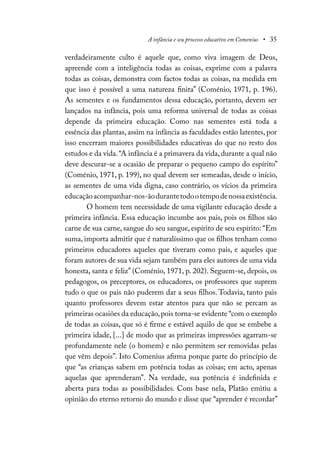 A infância e seu processo educativo em Comenius • 35
verdadeiramente culto é aquele que, como viva imagem de Deus,
apreende com a inteligência todas as coisas, exprime com a palavra
todas as coisas, demonstra com factos todas as coisas, na medida em
que isso é possível a uma natureza finita” (Coménio, 1971, p. 196).
As sementes e os fundamentos dessa educação, portanto, devem ser
lançados na infância, pois uma reforma universal de todas as coisas
depende da primeira educação. Como nas sementes está toda a
essência das plantas, assim na infância as faculdades estão latentes, por
isso encerram maiores possibilidades educativas do que no resto dos
estudos e da vida.“A infância é a primavera da vida, durante a qual não
deve descurar-se a ocasião de preparar o pequeno campo do espírito”
(Coménio, 1971, p. 199), no qual devem ser semeadas, desde o início,
as sementes de uma vida digna, caso contrário, os vícios da primeira
educaçãoacompanhar-nos-ãodurantetodootempodenossaexistência.
O homem tem necessidade de uma vigilante educação desde a
primeira infância. Essa educação incumbe aos pais, pois os filhos são
carne de sua carne, sangue do seu sangue, espírito de seu espírito: “Em
suma, importa admitir que é naturalíssimo que os filhos tenham como
primeiros educadores aqueles que tiveram como pais, e aqueles que
foram autores de sua vida sejam também para eles autores de uma vida
honesta, santa e feliz” (Coménio, 1971, p. 202). Seguem-se, depois, os
pedagogos, os preceptores, os educadores, os professores que suprem
tudo o que os pais não puderem dar a seus filhos. Todavia, tanto pais
quanto professores devem estar atentos para que não se percam as
primeiras ocasiões da educação,pois torna-se evidente “com o exemplo
de todas as coisas, que só é firme e estável aquilo de que se embebe a
primeira idade, [...] de modo que as primeiras impressões agarram-se
profundamente nele (o homem) e não permitem ser removidas pelas
que vêm depois”. Isto Comenius afirma porque parte do princípio de
que “as crianças sabem em potência todas as coisas; em acto, apenas
aquelas que aprenderam”. Na verdade, sua potência é indefinida e
aberta para todas as possibilidades. Com base nela, Platão emitiu a
opinião do eterno retorno do mundo e disse que “aprender é recordar”
 