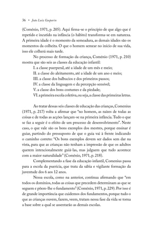 36 • João Luiz Gasparin
(Coménio, 1971, p. 205). Aqui firma-se o princípio de que algo que é
repetido e incutido na infância (o hábito) transforma-se em natureza.
A primeira idade é o momento da semeadura, as demais idades são os
momentos da colheita. O que o homem semear no início de sua vida,
isso ele colherá mais tarde.
No processo de formação da criança, Coménio (1971, p. 210)
mostra que são seis as classes da educação infantil:
I. a classe puerperal, até a idade de um mês e meio;
II. a classe do aleitamento, até a idade de um ano e meio;
III. a classe dos balbucios e dos primeiros passos;
IV. a classe da linguagem e da percepção sensível;
V. a classe dos bons costumes e da piedade;
VI.aprimeiraescolacoletiva,ouseja,aclassedasprimeirasletras.
Ao tratar dessas seis classes de educação das crianças,Comenius
(1971, p. 217) volta a afirmar que “no homem, as raízes de todas as
coisas e de todas as acções lançam-se na primeira infância.Tudo o que
se faz a seguir é o efeito de um processo de desenvolvimento”. Neste
caso, o que vale são os bons exemplos dos mestres, porque ensinar é
guiar, partindo do pressuposto de que o guia vai à frente indicando
o caminho correto: “Os bons exemplos devem ser dados sem dar na
vista, para que as crianças não tenham a impressão de que os adultos
querem intencionalmente guiá-las, mas julguem que tudo acontece
com a maior naturalidade” (Coménio, 1971, p. 218).
Complementando a fase da educação infantil, Comenius passa
para a escola da puerícia, que trata da sábia e vigilante formação da
juventude dos 6 aos 12 anos.
Nessa escola, como na anterior, continua afirmando que “em
todos os domínios,todas as coisas que precedem determinam as que se
seguem e põem-lhe o fundamento”(Coménio, 1971, p. 229). Por isso é
de grande importância que cuidemos dos fundamentos, porque tudo o
que as crianças ouvem, fazem, veem, tratam nessa fase da vida se torna
a base sobre a qual se assentarão as demais escolas.
 