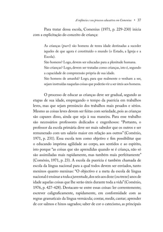 A infância e seu processo educativo em Comenius • 37
Para tratar dessa escola, Comenius (1971, p. 229-230) inicia
com a explicitação do conceito de criança:
As crianças (pueri) são homens de tenra idade destinadas a suceder
àqueles de que agora é constituído o mundo (o Estado, a Igreja e a
Escola).
São homens? Logo, devem ser educadas para a plenitude humana.
São crianças? Logo, devem ser tratadas como crianças, isto é, segundo
a capacidade de compreensão própria de sua idade.
São homens de amanhã? Logo, para que realmente o venham a ser,
sejam instruídas naquelas coisas que poderão vir a ser úteis aos homens.
O processo de educar as crianças deve ser gradual, segundo as
etapas de sua idade, empregando o tempo da puerícia em trabalhos
leves, mas que sejam prenúncio dos trabalhos mais pesados e sérios.
Mesmo as coisas leves devem ser feitas com seriedade, pois as crianças
são capazes disso, ainda que seja à sua maneira. Para esse trabalho
são necessários professores dedicados e engenhosos: “Portanto, o
professor da escola primária deve ser mais sabedor que os outros e ser
remunerado com um salário maior em relação aos outros” (Coménio,
1971, p. 231). Essa escola tem como objetivo e fim possibilitar que
o educando imprima agilidade ao corpo, aos sentidos e ao espírito,
isto porque “as coisas que são aprendidas quando se é criança, não só
são assimiladas mais rapidamente, mas também mais perfeitamente”
(Coménio, 1971, p. 23). A escola da puerícia é também chamada de
escola da língua nacional para a qual todos devem ser enviados, tanto
meninos quanto meninas: “O objectivo e a meta da escola de língua
nacionaléensinaratodaajuventude,dosseisaosdoze(outreze)anosde
idade aquelas coisas que lhe serão úteis durante toda a vida”(Coménio,
1976, p. 427-428). Destacam-se entre essas coisas: ler correntemente;
escrever caligraficamente, rapidamente, em conformidade com as
regras gramaticais da língua vernácula; contar, medir, cantar; aprender
de cor salmos e hinos sagrados; saber de cor o catecismo, as principais
 