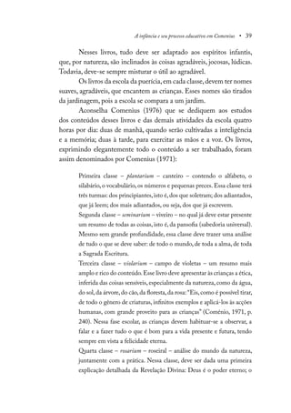 A infância e seu processo educativo em Comenius • 39
Nesses livros, tudo deve ser adaptado aos espíritos infantis,
que, por natureza, são inclinados às coisas agradáveis, jocosas, lúdicas.
Todavia, deve-se sempre misturar o útil ao agradável.
Os livros da escola da puerícia,em cada classe,devem ter nomes
suaves, agradáveis, que encantem as crianças. Esses nomes são tirados
da jardinagem, pois a escola se compara a um jardim.
Aconselha Comenius (1976) que se dediquem aos estudos
dos conteúdos desses livros e das demais atividades da escola quatro
horas por dia: duas de manhã, quando serão cultivadas a inteligência
e a memória; duas à tarde, para exercitar as mãos e a voz. Os livros,
exprimindo elegantemente todo o conteúdo a ser trabalhado, foram
assim denominados por Comenius (1971):
Primeira classe – plantarium – canteiro – contendo o alfabeto, o
silabário, o vocabulário, os números e pequenas preces. Essa classe terá
três turmas: dos principiantes,isto é,dos que soletram; dos adiantados,
que já leem; dos mais adiantados, ou seja, dos que já escrevem.
Segunda classe – seminarium – viveiro – no qual já deve estar presente
um resumo de todas as coisas, isto é, da pansofia (sabedoria universal).
Mesmo sem grande profundidade, essa classe deve trazer uma análise
de tudo o que se deve saber: de todo o mundo, de toda a alma, de toda
a Sagrada Escritura.
Terceira classe – violarium – campo de violetas – um resumo mais
amplo e rico do conteúdo.Esse livro deve apresentar às crianças a ética,
inferida das coisas sensíveis, especialmente da natureza, como da água,
do sol,da árvore,do cão,da floresta,da rosa: “Eis,como é possível tirar,
de todo o gênero de criaturas, infinitos exemplos e aplicá-los às acções
humanas, com grande proveito para as crianças” (Coménio, 1971, p.
240). Nessa fase escolar, as crianças devem habituar-se a observar, a
falar e a fazer tudo o que é bom para a vida presente e futura, tendo
sempre em vista a felicidade eterna.
Quarta classe – rosarium – roseiral – análise do mundo da natureza,
juntamente com a prática. Nessa classe, deve ser dada uma primeira
explicação detalhada da Revelação Divina: Deus é o poder eterno; o
 
