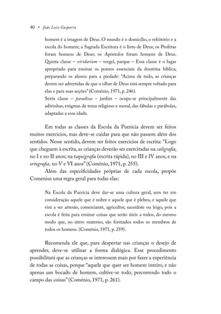 40 • João Luiz Gasparin
homem é a imagem de Deus. O mundo é o domicílio, o refeitório e a
escola do homem; a Sagrada Escritura é o livro de Deus; os Profetas
foram homens de Deus; os Apóstolos foram homens de Deus.
Quinta classe – viridarium – vergel, parque – Essa classe é o lugar
apropriado para ensinar os pontos essenciais da doutrina bíblica,
preparando os alunos para a piedade: “Acima de tudo, as crianças
devem ser advertidas de que o olhar de Deus está sempre voltado para
elas e para suas acções” (Coménio, 1971, p. 246).
Sexta classe – paradisus – jardim – ocupa-se principalmente das
adivinhas, enigmas de tema religioso e moral, das fábulas e parábolas,
adaptadas a essa idade.
Em todas as classes da Escola da Puerícia devem ser feitos
muitos exercícios, mas deve-se cuidar para que não passem além dos
sentidos. Nesse sentido, devem ser feitos exercícios de escrita: “Logo
que cheguem à escrita, as crianças deverão ser exercitadas na caligrafia,
no I e no II anos; na taquigrafia (escrita rápida), no III e IV anos; e na
ortografia, no V e VI anos” (Coménio, 1971, p. 255).
Além das especificidades próprias de cada escola, propõe
Comenius uma regra geral para todas elas:
Na Escola da Puerícia deve dar-se uma cultura geral, sem ter em
consideração aquele que é nobre e aquele que é plebeu, e aquele que
virá a ser artesão, comerciante, agricultor, sacerdote ou leigo, pois a
escola é feita para ensinar coisas que serão úteis a todos, do mesmo
modo que, no útero materno, são formados todos os membros de
todos os homens. (Coménio, 1971, p. 259).
Recomenda ele que, para despertar nas crianças o desejo de
aprender, deve-se utilizar a forma dialógica. Esse procedimento
possibilitará que as crianças se interessem mais por fazer a experiência
de todas as coisas, porque “aquele que quer ser homem inteiro, e não
apenas um bocado de homem, cultive-se todo, percorrendo todo o
campo das coisas” (Coménio, 1971, p. 261).
 