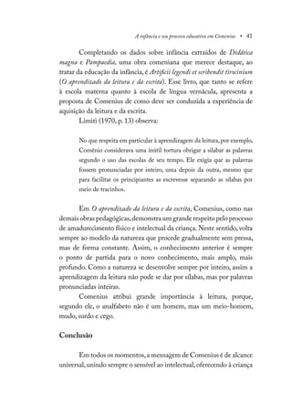 A infância e seu processo educativo em Comenius • 41
Completando os dados sobre infância extraídos de Didática
magna e Pampaedia, uma obra comeniana que merece destaque, ao
tratar da educação da infância, é Artificii legendi et scribendit tirocinium
(O aprendizado da leitura e da escrita). Esse livro, que tanto se refere
à escola materna quanto à escola de língua vernácula, apresenta a
proposta de Comenius de como deve ser conduzida a experiência de
aquisição da leitura e da escrita.
Limiti (1970, p. 13) observa:
No que respeita em particular à aprendizagem da leitura, por exemplo,
Comênio considerava uma inútil tortura obrigar a silabar as palavras
segundo o uso das escolas de seu tempo. Ele exigia que as palavras
fossem pronunciadas por inteiro, uma depois da outra, mesmo que
para facilitar os principiantes as escrevesse separando as sílabas por
meio de tracinhos.
Em O aprendizado da leitura e da escrita, Comenius, como nas
demais obras pedagógicas,demonstra um grande respeito pelo processo
de amadurecimento físico e intelectual da criança. Neste sentido, volta
sempre ao modelo da natureza que procede gradualmente sem pressa,
mas de forma constante. Assim, o conhecimento anterior é sempre
o ponto de partida para o novo conhecimento, mais amplo, mais
profundo. Como a natureza se desenvolve sempre por inteiro, assim a
aprendizagem da leitura não pode se dar por sílabas, mas por palavras
pronunciadas inteiras.
Comenius atribui grande importância à leitura, porque,
segundo ele, o analfabeto não é um homem, mas um meio-homem,
mudo, surdo e cego.
Conclusão
Em todos os momentos,a mensagem de Comenius é de alcance
universal,unindo sempre o sensível ao intelectual,oferecendo à criança
 