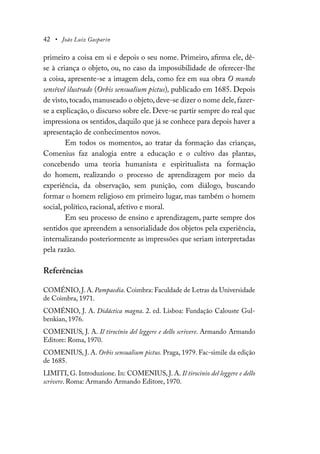 42 • João Luiz Gasparin
primeiro a coisa em si e depois o seu nome. Primeiro, afirma ele, dê-
se à criança o objeto, ou, no caso da impossibilidade de oferecer-lhe
a coisa, apresente-se a imagem dela, como fez em sua obra O mundo
sensível ilustrado (Orbis sensualium pictus), publicado em 1685. Depois
de visto,tocado,manuseado o objeto,deve-se dizer o nome dele, fazer-
se a explicação, o discurso sobre ele. Deve-se partir sempre do real que
impressiona os sentidos, daquilo que já se conhece para depois haver a
apresentação de conhecimentos novos.
Em todos os momentos, ao tratar da formação das crianças,
Comenius faz analogia entre a educação e o cultivo das plantas,
concebendo uma teoria humanista e espiritualista na formação
do homem, realizando o processo de aprendizagem por meio da
experiência, da observação, sem punição, com diálogo, buscando
formar o homem religioso em primeiro lugar, mas também o homem
social, político, racional, afetivo e moral.
Em seu processo de ensino e aprendizagem, parte sempre dos
sentidos que apreendem a sensorialidade dos objetos pela experiência,
internalizando posteriormente as impressões que seriam interpretadas
pela razão.
Referências
COMÉNIO, J. A. Pampaedia. Coimbra: Faculdade de Letras da Universidade
de Coimbra, 1971.
COMÉNIO, J. A. Didáctica magna. 2. ed. Lisboa: Fundação Calouste Gul-
benkian, 1976.
COMENIUS, J. A. Il tirocínio del leggere e dello scrivere. Armando Armando
Editore: Roma, 1970.
COMENIUS, J. A. Orbis sensualium pictus. Praga, 1979. Fac-simile da edição
de 1685.
LIMITI, G. Introduzione. In: COMENIUS, J. A. Il tirocinio del leggere e dello
scrivere. Roma: Armando Armando Editore, 1970.
 