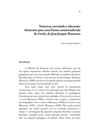 43
Natureza, sociedade e educação:
elementos para uma leitura contextualizada
de Emílio, de Jean Jacques Rousseau
Ana Carolina Theodoro
Introdução
A História da Educação tem marcos referenciais que são
não apenas importantes reflexões teóricas, mas também propostas
pedagógicas que exerceram grande influência em práticas educativas.
Reconhecendo ser Emílio, ou da educação, de Jean-Jacques Rousseau
(Rousseau,1999b),um escrito do segundo gênero,este artigo pretende
oferecer uma leitura contextualizada da obra.
Essa tarefa requer uma visão unitária do pensamento
rousseauniano ou, ao menos, uma apreciação que faça dialogar suas
distintas obras, sejam elas políticas, filosóficas ou pedagógicas.
Concretamente,neste artigo foram analisados o Discurso sobre as ciências
e as artes (Rousseau, 1999a), o Discurso sobre a origem e o fundamento
das desigualdades entre os homens (Rousseau, 1999a), O contrato social
(Rousseau, 1999c) e Emílio (Rousseau, 1999b). Não sendo possível
apresentar um estudo exaustivo do seu conteúdo, priorizou-se a
seleção e a investigação das seguintes categorias filosóficas: natureza,
liberdade, sociedade, pacto social, educação natural e autoridade,
além da categoria pedagógica de infância. Dessa forma, há maior
 