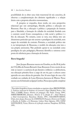 44 • Ana Carolina Theodoro
possibilidade de se obter uma visão transversal de tais conceitos, de
observar a complementação dos distintos significados e a relação
destes com a proposta educativa rousseauniana.
A pesquisa se enquadra, desse modo, em uma perspectiva
relacional que une antropologia, filosofia política e educação em
Rousseau. Para ele, a educação é política: a preparação do homem
para a liberdade, a formação do cidadão da sociedade fundada com
o contrato social. Como consequência, a vida social e política é o
fim da educação. No entanto, como se verá, essa última tem um
dinamismo particular que não assume o paradigma da sociedade, nem
sequer da sociedade do contrato. Portanto, a sociedade política não
é, na interpretação de Rousseau, o modelo da educação; esta tem a
sua própria autonomia. Não podendo apoiar-se na sociedade como
paradigma da ação pedagógica, Rousseau identifica a natureza como
ponto de referência para a formação do homem.
Breve biografia1
Jean-Jacques Rousseau nasceu em Genebra, no dia 28 de junho
de 1712,filho de Susana Bernard e Isaac Rousseau.Com a morte de sua
mãe ao nascer e a ausência do pai durante a infância e a adolescência,
sua educação primária ficou a cargo de um tio, que o colocou como
aprendiz em uma oficina de gravador. Aos 16 anos fugiu de casa e foi
confiado aos cuidados de Luisa Eleonora, baronesa de Warens. Nesse
mesmo ano foi batizado na Igreja Católica.Nessa época pôde completar
1
Para dados biográficos foram consultadas as seguintes obras: BRONOWSKI,
J. Tradicion intelectual de Ocidente: de Leonardo a Hegel. Madrid: Norte y Sur,
1963.; CAMBI, Franco. História da pedagogia. São Paulo: Unesp, 1999.;
HIRSCHBERGER, Johannes. Historia de la filosofia II – Edad Moderna
y Edad Contemporánea. Barcelona: Herder, 1997.; SALOMON-BAYET,
Claire. Jean-Jacques Rousseau. In: CHÂTELET, François. Historia da Filosofia:
a filosofia de Galileu a J-J Rousseau. Lisboa: Dom Quixote, 1981; SANZ
SANTACRUZ, Víctor. Historia de la filosofía moderna. Pamplona: EUNSA,
1991.
 