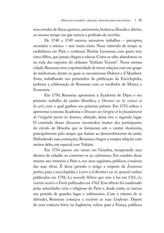 Natureza, sociedade e educação: elementos para uma leitura... • 45
seus estudos de física, química, astronomia, botânica, filosofia e direito,
ao mesmo tempo em que exercia a profissão de escrivão.
De 1740 a 1749 exerceu sucessivos trabalhos – preceptor,
secretário e músico – sem muito êxito. Nesse intervalo de tempo se
estabeleceu em Paris e conheceu Thérèse Levasseur, com quem teve
cinco filhos, que jamais chegou a educar. Como se sabe, abandonou-os
na roda dos expostos do orfanato “Enfants Trouvés”. Nessa mesma
cidade,Rousseau teve a oportunidade de travar relações com um grupo
de intelectuais, dentre os quais se encontravam Diderot e d’Alembert.
Estes, trabalhando nos primórdios da publicação da Enciclopédia,
pediram a colaboração de Rousseau com os vocábulos de Música e
Economia.
Em 1750, Rousseau apresentou à Academia de Dijon o seu
primeiro trabalho de caráter filosófico, o Discours sur les sciences et
les arts, com o qual ganhou seu primeiro prêmio. Em 1753 voltou a
apresentar à mesma Academia o Discours sur l’origine et les foundaments
de l’inégalité parmi les hommes, obtendo, dessa vez, o segundo lugar.
O conteúdo desses discursos incomodou muitos dos participantes
do círculo de filósofos que se formavam sob o caráter iluminista,
principalmente pelo ataque que faziam ao desenvolvimento da razão.
Defendendo suas convicções, Rousseau chegou a romper relações com
muitos deles, em especial com Voltaire.
Em 1754 passou uns meses em Genebra, recuperando seus
direitos de cidadão ao converter-se ao calvinismo. Em outubro desse
mesmo ano retornou a Paris e, nos anos seguintes, publicou a maioria
das suas obras. É desse período o artigo a respeito da Economia
política para a enciclopédia e Lettre à d’Alembert sur les spetacles ambos
publicados em 1758, La nouvelle Héloïse que veio à luz em 1761, Le
contrat social e o Émile publicados em 1762.Esse último foi condenado
pelas autoridades civis e religiosas de Paris e, desde então, se iniciou
um período de grandes fugas e sofrimentos. Com o intento de se
defender, Rousseau começou a escrever as suas Confissões. Depois
de uma estância breve na Inglaterra, voltou para a França, publicou
 
