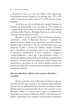46 • Ana Carolina Theodoro
o Dicionário de música e se casou com Thèrése. Viveu pobremente.
Posteriormente, escreveu Dialogues de la montagne entre 1775 e 1776
e Réveries du promeneur solitaire entre 1777 e 1778, obras de carácter
biográfico.
Ao final de sua vida foi acolhido pelo marquês Estanislau de
Girardin, em Ermenonville e, em 2 de julho de 1778, morreu em
consequência de uma insolação. Foi enterrado na Ilha dos Choupos,
em Ermenonville. Durante a Revolução Francesa, seus restos mortais
foram colocados no Panteão, em Paris.
Rousseau é um dos grandes teóricos da Ilustração Francesa,
considerado o arauto da Revolução Francesa e o pregador dos
direitos do homem. Apesar de sua convivência com muitos filósofos
ilustrados, alguns pensadores o têm por anti-iluminista, já que a sua
perspectiva emotiva e sensitiva da realidade contrasta fortemente
com o racionalismo que prosperava entre os seus contemporâneos.
O pensamento predominante da época considerava o progresso
científico-intelectual a chave para o desenvolvimento moral e o
exercício da cidadania política. Já Rousseau defendia a simplicidade da
natureza e o contrato social como pautas para a vida do homem. Seu
pensamento se situa dentro de uma herança idealista, iniciada com
Descartes, e reflete sobre o mundo tendo por princípio uma referência
notadamente subjetiva.
Discursos filosóficos: reflexão sobre natureza, liberdade e
sociedade
Dentre as primeiras obras de Rousseau, encontram-se algumas
de caráter filosófico que marcaram a sua entrada na arena intelectual.
Têm,por isso,um significado histórico relevante e constituem o núcleo
fundamental do seu pensamento. No Discurso sobre as ciências e as artes
(Rousseau, 1999a) e no Discurso sobre a origem e o fundamento das
desigualdades entre os homens (Rousseau, 1999a) o autor apresenta uma
reflexão antropológica sobre elementos dinamicamente entrelaçados
 